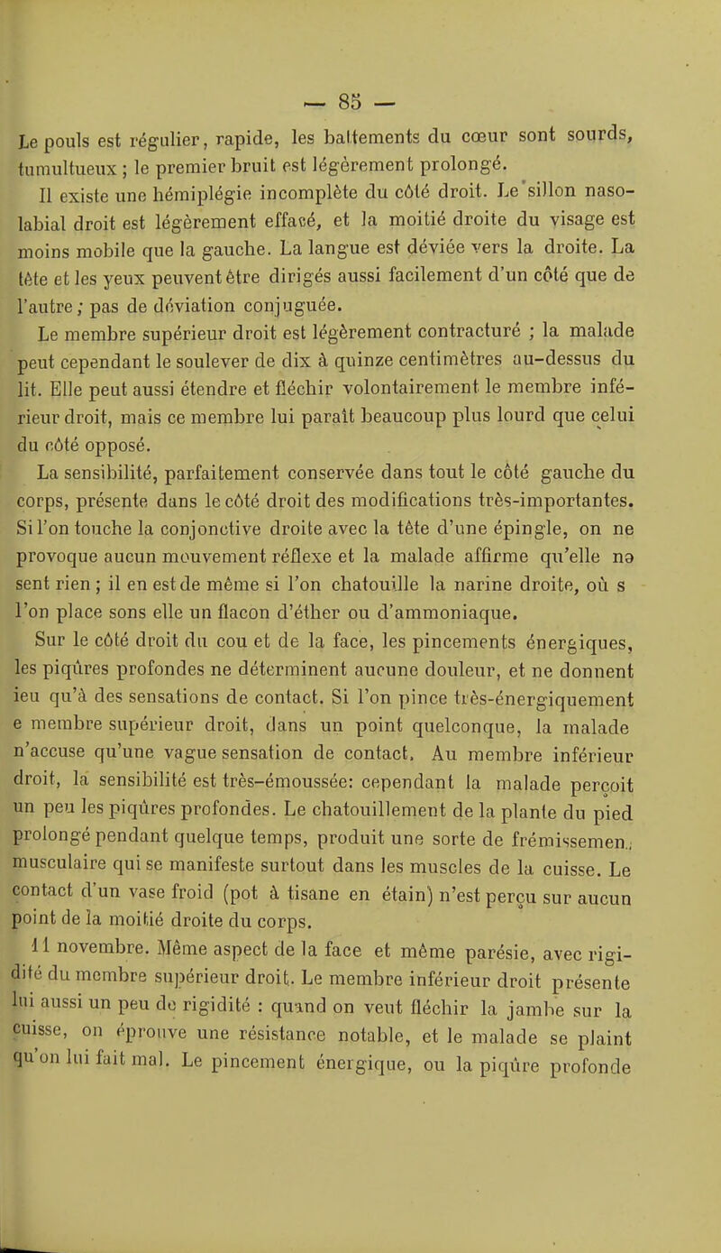 Le pouls est régulier, rapide, les battements du cœur sont sourds, tumultueux ; le premier bruit est légèrement prolongé. Il existe une hémiplégie incomplète du côté droit. Le'sillon naso- labial droit est légèrement effacé, et la moitié droite du visage est moins mobile que la gauche. La langue est déviée vers la droite. La tête et les yeux peuvent être dirigés aussi facilement d'un côté que de l'autre; pas de déviation conjuguée. Le membre supérieur droit est légèrement contracturé ; la malade peut cependant le soulever de dix à quinze centimètres au-dessus du lit. Elle peut aussi étendre et fléchir volontairement le membre infé- rieur droit, mais ce membre lui parait beaucoup plus lourd que celui du côté opposé. La sensibilité, parfaitement conservée dans tout le côté gauche du corps, présente dans le côté droit des modifications très-importantes. Si l'on touche la conjonctive droite avec la tète d'une épingle, on ne provoque aucun mouvement réflexe et la malade affirme qu'elle na sent rien ; il en est de même si l'on chatouille la narine droite, où s l'on place sons elle un flacon d'éther ou d'ammoniaque. Sur le côté droit du cou et de la face, les pincements énergiques, les piqûres profondes ne déterminent aucune douleur, et ne donnent ieu qu'à des sensations de contact. Si l'on pince très-énergiquement e membre supérieur droit, dans un point quelconque, la malade n'accuse qu'une vague sensation de contact. Au membre inférieur droit, la sensibilité est très-émoussée: cependant la malade perçoit un peu les piqûres profondes. Le chatouillement de la plante du pied prolongé pendant quelque temps, produit une sorte de frémissemen.; musculaire qui se manifeste surtout dans les muscles de la cuisse. Le contact d'un vase froid (pot à tisane en étain) n'est perçu sur aucun point de la moitié droite du corps. 11 novembre. Même aspect de la face et même parésie, avec rigi- dité du membre supérieur droit. Le membre inférieur droit présente lui aussi un peu de rigidité : quand on veut fléchir la jambe sur la cuisse, on éprouve une résistance notable, et le malade se plaint qu'on lui fait mal. Le pincement énergique, ou la piqûre profonde