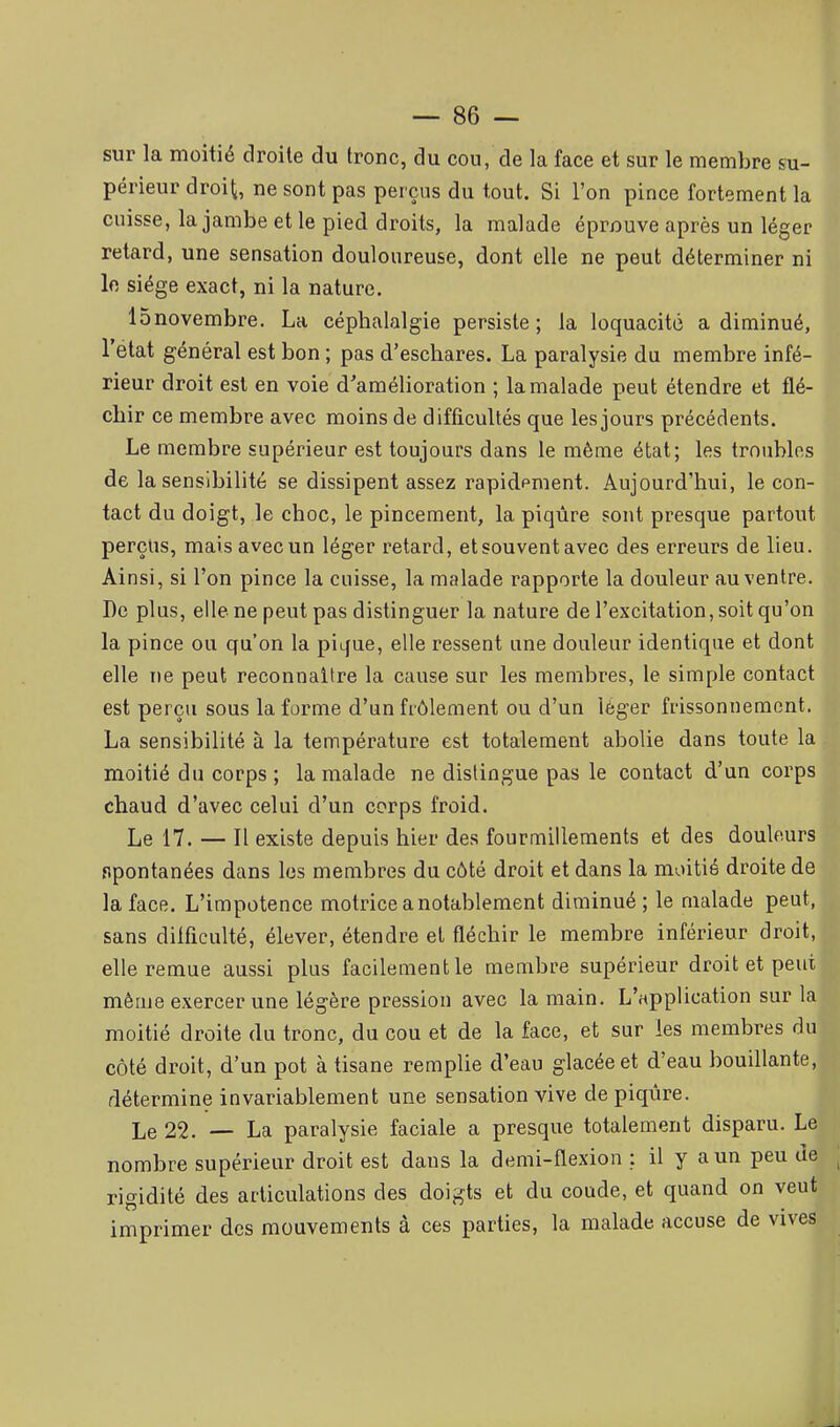 sur la moitié droite du tronc, du cou, de la face et sur le membre su- périeur droit, ne sont pas perçus du tout. Si l'on pince fortement la cuisse, la jambe et le pied droits, la malade éprouve après un léger retard, une sensation douloureuse, dont elle ne peut déterminer ni le siège exact, ni la nature. ISnovembre. La céphalalgie persiste; la loquacité a diminué, l'état général est bon ; pas d'eschares. La paralysie du membre infé- rieur droit est en voie d'amélioration ; la malade peut étendre et flé- chir ce membre avec moins de difficultés que les jours précédents. Le membre supérieur est toujours dans le même état; les troubles de la sensibilité se dissipent assez rapidpment. Aujourd'hui, le con- tact du doigt, le choc, le pincement, la piqûre sont presque partout perçus, mais avec un léger retard, et souvent avec des erreurs de lieu. Ainsi, si l'on pince la cuisse, la malade rapporte la douleur au ventre, tl De plus, elle ne peut pas distinguer la nature de l'excitation, soit qu'on la pince ou qu'on la pique, elle ressent une douleur identique et dont elle ne peut reconnaître la cause sur les membres, le simple contact est perçu sous la forme d'un frôlement ou d'un léger frissonnement. La sensibilité à la température est totalement abolie dans toute la moitié du corps ; la malade ne dislingue pas le contact d'un corps chaud d'avec celui d'un corps froid. Le 17. — Il existe depuis hier des fourmillements et des douleurs spontanées dans les membres du côté droit et dans la moitié droite de la face. L'impotence motrice a notablement diminué ; le malade peut.gj sans difficulté, élever, étendre et fléchir le membre inférieur droit,■ elle remue aussi plus facilement le membre supérieur droit et peut• même exercer une légère pression avec la main. L'application sur la moitié droite du tronc, du cou et de la face, et sur les membres du côté droit, d'un pot à tisane remplie d'eau glacée et d'eau bouillante, détermine invariablement une sensation vive de piqûre. Le 22. — La paralysie faciale a presque totalement disparu. Le nombre supérieur droit est dans la demi-flexion : il y a un peu Je ; rigidité des articulations des doigts et du coude, et quand on veut imprimer des mouvements à ces parties, la malade accuse de vives