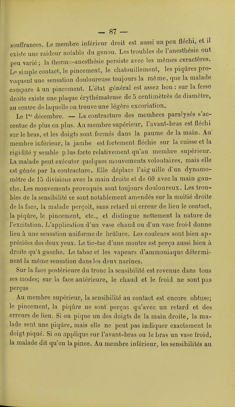 souffrances. Le membre inférieur droit est aussi un peu fléchi, et il existe une raideur notable du genou. Les troubles de l'anesthésie ont peu varié ; la tliermo-anesthésie persiste avec les mêmes cieraetères. Lp simple contact, le pincement, le chatouillement, les piqûres pro- voquent une sensation douloureuse toujours la môme, que la malade compare à un pincement. L'état général est assez bon : sur la fesse droite existe une plaque érythémaleuse de 5 centimètrès de diamètre, au centre de laquelle on trouve une légère excoriation. Le 1*^ décembre. — La contracture des membres paralysés s'ac- centue de plus en plus. Au membre supérieur, l'avant-bras est fléchi sur le bras, et les doigts sont fermés dans la paume de la main. Aa membre inférieur, la jambe est fortement fléchie sur la cuisse et la rigidité y semble p lus forte relativement qu'au membre supérieur. La malade peut exécuter quelques mouvements volontaires, mais elle est gênée par la contracture. Elle déplace l'aiguille d'un dynamo- mètre de 15 divisions avec la main droite et de 60 avec la main gau- che. Les mouvements provoqués soat toujours douloureux. Les trou- bles de la sensibilité se sont notablement amendés sur la moitié droite de la face, la malade perçoit, sans retard ni erreur de lieu le contact, la piqûre, le pincement, etc., et distingue nettement la nature de l'excitation. L'application d'un vase chaud ou d'un vase froid donne lieu à une sensation uuiformede brûlure. Les couleurs sont bien ap- préciées des deux yeux. Le tic-tac d'une montre est perçu aussi bien à droite qu'à gauche. Le tabac et les vapeurs d'ammoniaque détermi- nent la même sensation dans les deux narines. Sur la face postérieure du tronc la sensibilité est revenue dans tous ses modes; sur la face antérieure, le chaud et le froid ne sont pas perçus Au membre supérieur, la sensibilité au contact est encore obtuse; le pincement, la piqûre ne sont perçus qa'avec un retard et des erreurs de lieu. Si on pique un des doigts de la main droite, la ma- lade sent une piqûre, mais elle ne peut pas indiquer exactement le doigt piqué. Si on applique sur l'avant-bras ou le bras un vase froid, la malade dit qu'on la pince. Au membre inférieur, les sensibilités au