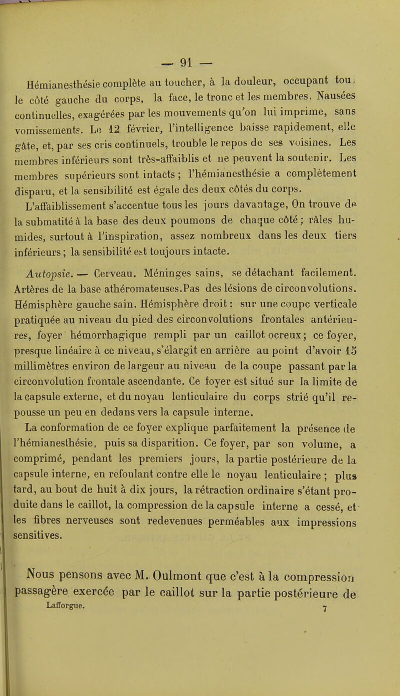 Hémianesthésie complète au toucher, à la douleur, occupant lou, le côté gauche du corps, la face, le tronc et les membres. Nausées continuelles, exagérées par les mouvements qu'on lui imprime, sans vomissements. Le 12 février, l'intelligence baisse rapidement, elle gâte, et, par ses cris continuels, trouble le repos de ses voisines. Les membres inférieurs sont très-afTaiblis et ne peuvent la soutenir. Les membres supérieurs sont intacts ; l'hémianesthésie a complètement disparu, et la sensibilité est égale des deux côtés du corps. L'affaiblissement s'accentue tous les jours davantage, On trouve d^ la submatité à la base des deux poumons de chaque côté ; râles hu- mides, surtout à l'inspiration, assez nombreux dans les deux tiers inférieurs ; la sensibilité es^t toujours intacte. Autopsie. — Cerveau. Méninges sains, se détachant facilement. Artères de la base athéromateuses.Pas des lésions de circonvolutions. Hémisphère gauche sain. Hémisphère droit : sur une coupe verticale pratiquée au niveau du pied des circonvolutions frontales antérieu- res, foyer hémorrhagique rempli par un caillot ocreux ; ce foyer, presque linéaire à ce niveau, s'élargit en arrière au point d'avoir 15 millimètres environ de largeur au niveau de la coupe passant par la circonvolution frontale ascendante. Ce foyer est situé sur la limite de la capsule externe, et du noyau lenticulaire du corps strié qu'il re- pousse un peu en dedans vers la capsule interne. La conformation de ce foyer explique parfaitement la présence de l'hémianesthésie. puis sa disparition. Ce foyer, par son volume, a comprimé, pendant les premiers jours, la partie postérieure de la capsule interne, en refoulant contre elle le noyau lenticulaire ; plus tard, au bout de huit à dix jours, la rétraction ordinaire s'étant pro- duite dans le caillot, la compression de la capsule interne a cessé, et les fibres nerveuses sont redevenues perméables aux impressions sensitives. Nous pensons avec M. Oulmont que c'est à la compression passagère exercée par le caillot sur la partie postérieure de Lafforgue. 7
