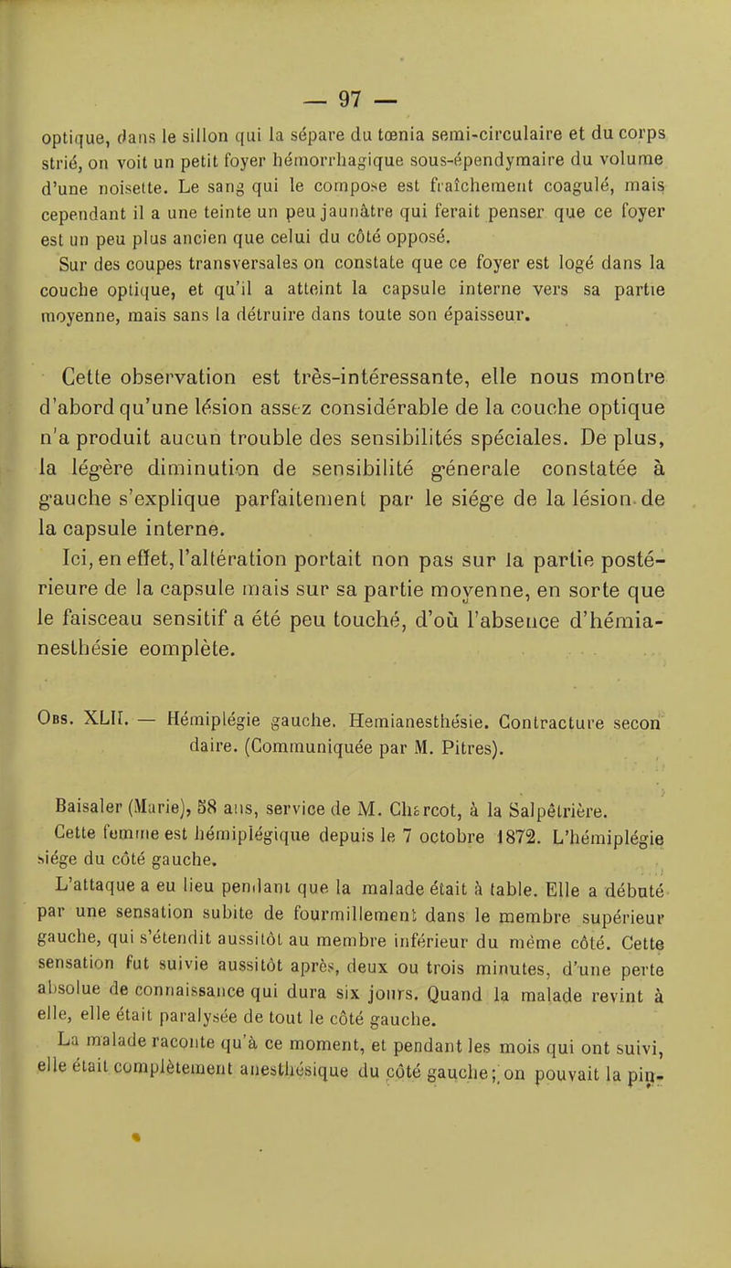 optique, dans le sillon qui la sépare du tœnia semi-circulaire et du corps strié, on voit un petit foyer liérnorrhagique sous-épendyraaire du volume d'une noisette. Le sang qui le compose est fraîchement coagulé, mais cependant il a une teinte un peu jaunâtre qui ferait penser que ce foyer est un peu plus ancien que celui du côté opposé. Sur des coupes transversales on constate que ce foyer est logé dans la couche optique, et qu'il a atteint la capsule interne vers sa partie moyenne, mais sans la détruire dans toute son épaisseur. Cette observation est très-intéressante, elle nous montre d'abord qu'une lésion assez considérable de la couche optique n'a produit aucun trouble des sensibilités spéciales. De plus, la lég-ère diminution de sensibilité g*énerale constatée à gauche s'explique parfaitement par le siége de la lésion.de la capsule interne. Ici, en effet, l'altération portait non pas sur la partie posté- rieure de la capsule mais sur sa partie moyenne, en sorte que le faisceau sensitif a été peu touché, d'où l'absence d'hémia- nesthésie complète. Obs. XLR. — Hémiplégie gauche. Hemianesthésie. Contracture secon daire. (Communiquée par M. Pitres). Baisaler (Marie), 58 ans, service de M. Chsrcot, à la Salpêtrière. Cette femme est hémiplégique depuis le 7 octobre 1872. L'hémiplégie hiége du côté gauche. ,^ L'attaque a eu lieu pendant que la malade était à table. Elle a débuté par une sensation subite de fourmillemeni dans le membre supérieur gauche, qui s'étendit aussitôt au membre inférieur du même côté. Cette sensation fut suivie aussitôt après, deux ou trois minutes, d'une perte absolue de connaissance qui dura six jours. Quand la malade revint à elle, elle était paralysée de tout le côté gauche. La malade raconte qu'à ce moment, et pendant les mois qui ont suivi, elle était complètement anesthésique du côté gauche;;on pouvait la pirr-