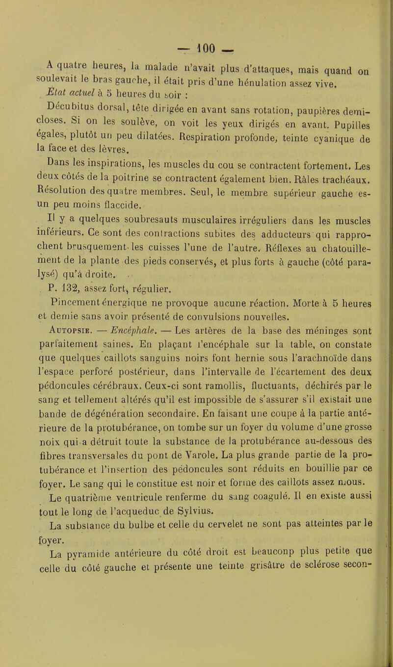A quatre heures, la malade n'avait plus d'attaques, mais quand on soulevait le bras gauche, il était pris d'une hénulation assez vive. Etat actuel à 5 heures du h,oir : Décubitus dorsal, tête dirigée en avant sans rotation, paupières demi- closes. Si on les soulève, on voit les yeux dirigés en avant. Pupilles égales, plutôt un peu dilatées. Respiration profonde, teinte cyanique de la face et des lèvres. Dans les inspirations, les muscles du cou se contractent fortement. Les deux côtés de la poitrine se contractent également bien. Râles trachéaux. Résolution des quatre membres. Seul, le membre supérieur gauche es- un peu moins flaccide. Il y a quelques soubresauts musculaires irréguliers dans les muscles inférieurs. Ce sont des contractions subites des adducteurs qui rappro- chent brusquement-les cuisses l'une de l'autre. Réflexes au chatouille- ment de la plante des pieds conservés, et plus forts à gauche (côté para- lysé) qu'à droite. . . P. 132, assez furt, régulier. Pincement énergique ne provoque aucune réaction. Morte à 5 heures et demie sans avoir présenté de convulsions nouvelles. Autopsie. — Encéphale. — Les artères de la base des méninges sont parfaitement saines. En plaçant l'encéphale sur la table, on constate que quelques caillots sanguins noirs font hernie sous l'arachnoïde dans l'espace perforé postérieur, dans l'intervalle de l'écarteraent des deux pédoncules cérébraux. Ceux-ci sont ramollis, fluctuants, déchirés par le sang et tellement altérés qu'il est impossible de s'assurer s'il existait une bande de dégénération secondaire. En faisant une coupe à la partie anté- rieure de la protubérance, on tombe sur un foyer du volume d'une grosse noix qui a détruit toute la substance de la protubérance au-dessous des fibres transversales du pont de Varole. La plus grande partie de la pro- tubérance et l'insertion des pédoncules sont réduits en bouillie par ce foyer. Le sang qui le constitue est noir et forme des caillots assez mous. Le quatrième ventricule renferme du sung coagulé. Il en existe aussi tout le long de l'acqueduc de Sylvius. La subslance du bulbe et celle du cervelet ne sont pas atteintes par le foyer. La pyramide antérieure du côté droit est beaucoup plus petite que celle du côté gauche et présente une teinte grisâtre de sclérose secon-