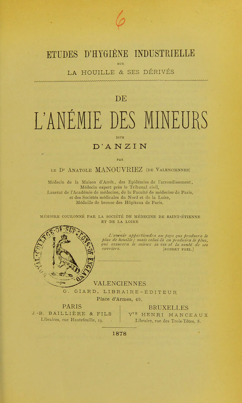 LA HOUILLE & SES DERIVES DE L'ANÉMIE DES MINEURS D'A NZI N LE D'- Anatole MANOUVRIEZ (de Valenciennes) Médecin de la Maison d'Arrêt, des Epidémies de l'arrondissement. Médecin expert près le Tribunal civil, Lauréat de l'Académie de médecine, de la Faculté de médecine do Paris, et des Sociétés médicales du Nord et de la Loire, Médaille de bronze des Hôpitaux de Paris. MEMOIRE COURONNE PAR LA SOCIETE DE MEDECINE DE SAINT-ETIENNE ET DE LA LOIRE L'avenir apparftendra au pays gui produira le plus de. houille ; mais celui-là en produira le plus, qui assurera le mieux la vie et la santé de ses ouvriers. (robert puel.) VALENCIENNES GIARD, LI BR A I R E - É D I T E U R Place d'Armes, 49. PARIS BRUXELLES J -B. BAILLIERE & FILS Libraires, rue Hautefeuille, 19. HENRI MANCEAUX Libraire, rue des Trois-Têtes, 8. 1878