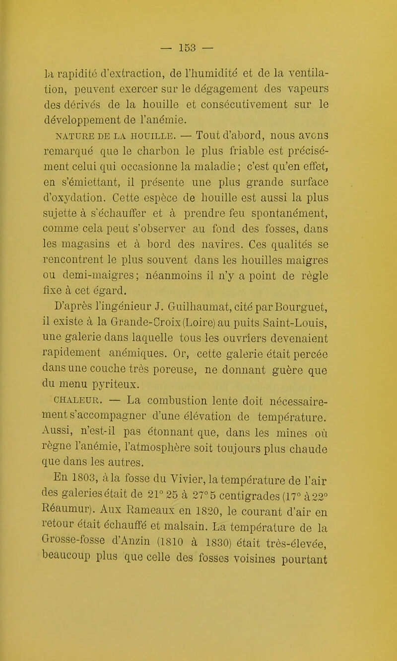 la rapidité d'extraction, de l'humidité et de la ventila- tion, peuvent exercer sur le dégagement des vapeurs des dérivés de la houille et consécutivement sur le développement de l'anémie. NATURE DE LA HOUILLE. — Tout d'abord, uous avcus remarqué que le charbon le plus friable est précisé- ment celui qui occasionne la maladie ; c'est qu'en effet, en s'émiettaut, il présente une plus grande surface d'oxydation. Cette espèce de houille est aussi la plus sujette à s'échauffer et à prendre feu. spontanément, comme cela peut s'observer au fond des fosses, dans les magasins et à bord des navires. Ces qualités se rencontrent le plus souvent dans les houilles maigres ou demi-maigres ; néanmoins il n'y a point de règle fixe à cet égard. D'après l'ingénieur J. Guilhaumat, cité par Bourguet, il existe à la Grande-Croix (Loire) au puits Saint-Louis, une galerie dans laquelle tous les ouvriers devenaient rapidement anémiques. Or, cette galerie était percée dans une couche très poreuse, ne donnant guère que du menu pyriteux. CHALEUR. — La combustion lente doit nécessaire- ment s'accompagner d'une élévation de température. Aussi, n'est-il pas étonnant que, dans les mines où règne l'anémie, l'atmosphère soit toujours plus chaude que dans les autres. En 1803, à la fosse du Vivier, la température de l'air des galeries était de 21° 25 à 27° 5 centigrades (17° à 22° Réaumur). Aux Rameaux en 1820, le courant d'air en retour était échauffé et malsain. La température de la Grosse-fosse d'Anzin (1810 à 1830) était très-élevée, beaucoup plus que celle des fosses voisines pourtant