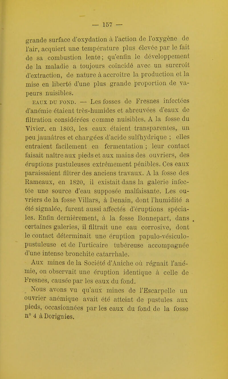 grande surface d'oxydation à l'action de l'oxygène de l'air, acquiert une température plus élevée par le fait de sa combustion lente; qu'enfin le développement de la maladie a toujours coïncidé avec un surcroît d'extraction, de nature à accroître la production et la mise en liberté d'une plus grande proportion de va- peurs nuisibles. EAUX DU FOND. — Les fosses de Fresnes infectées d'anémie étaient très-humides et abreuvées d'eaux de filtration considérées comme nuisibles. A la fosse du Vivier, en 1803, les eaux étaient transparentes, un peu jaunâtres et chargées d'acide sulfhydrique ; elles entraient facilement en fermentation ; leur contact faisait naître aux pieds et aux mains des ouvriers, des éruptions pustuleuses extrêmement pénibles. Ces eaux paraissaient filtrer des anciens travaux. A la fosse des Rameaux, en 1820, il existait dans la galerie infec- tée une source d'eau supposée malfaisante. Les ou- vriers de la fosse Villars, à Denain, dont l'humidité a été signalée, furent aussi affectés d'éruptions spécia- les. Enfin dernièrement, à la fosse Bonnepart, dans , certaines galeries, il filtrait une eau corrosive, dont le contact déterminait une éruption papulo-vésiculo- pustuleuse et de l'urticaire tubéreuse accompagnée d'une intense bronchite catarrhale. Aux mines de la Société d'Aniche où régnait l'ané- mie, on observait une éruption identique à celle de Fresnes, causée par les eaux du fond. Nous avons vu qu'aux mines de l'Escarpelle un ouvrier anémique avait été atteint de pustules aux pieds, occasionnées par les eaux du fond de la fosse n° 4 àDorignies.