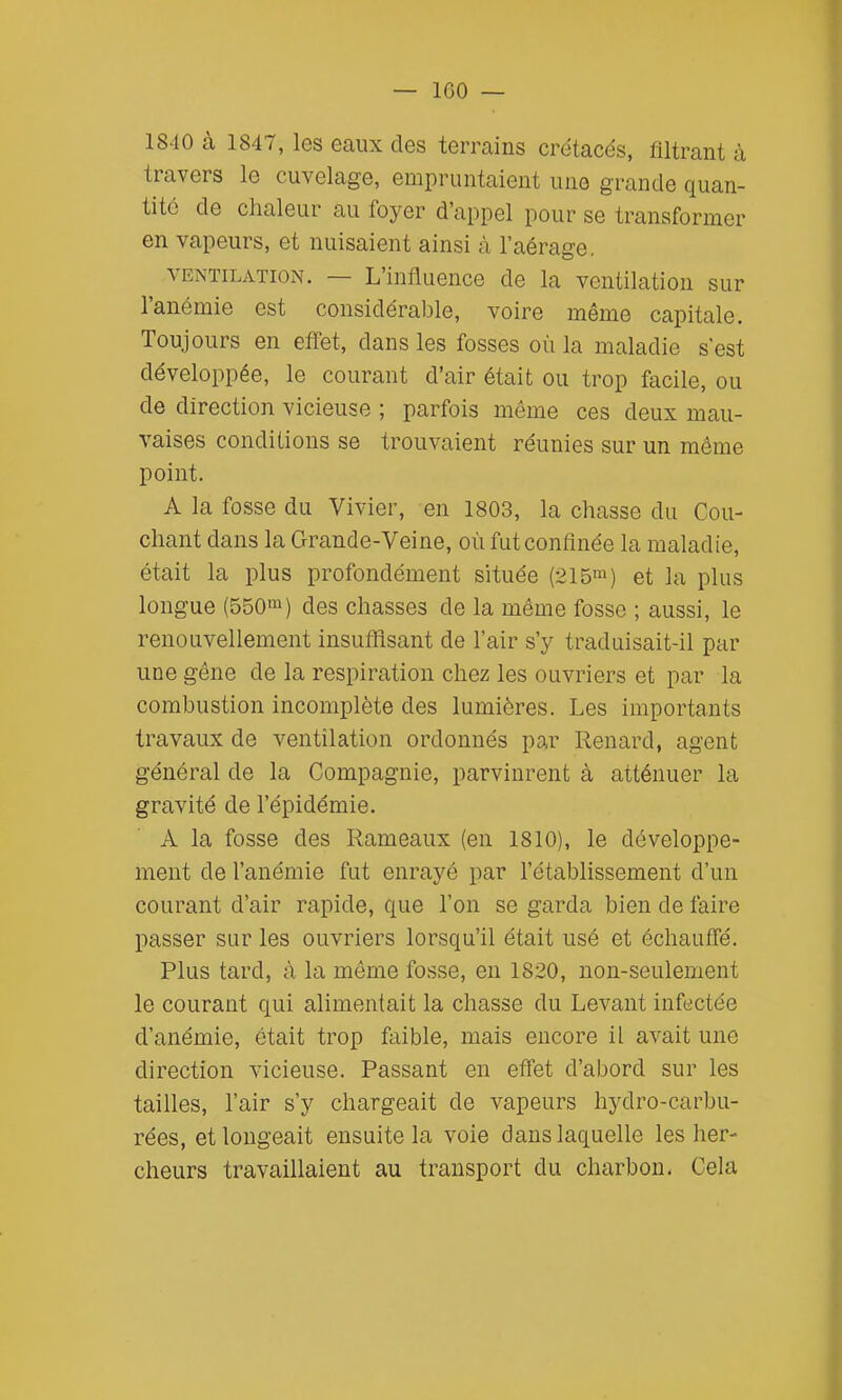 1840 à 1847, les eaux des terrains crétacés, filtrant à travers le cuvelage, empruntaient une grande quan- tité de chaleur au foyer d'appel pour se transformer en vapeurs, et nuisaient ainsi à l'aérage, VENTILATION. — L'influeiice de la ventilation sur l'anémie est considérable, voire même capitale. Toujours en effet, dans les fosses où la maladie s'est développée, le courant d'air était ou trop facile, ou de direction vicieuse ; parfois même ces deux mau- vaises conditions se trouvaient réunies sur un môme point. A la fosse du Vivier, en 1803, la chasse du Cou- chant dans la Grande-Veine, où fut confinée la maladie, était la plus profondément située (215^) et la plus longue (550'^) des chasses de la même fosse ; aussi, le renouvellement insufilsant de l'air s'y traduisait-il par une gêne de la respiration chez les ouvriers et par la combustion incomplète des lumières. Les importants travaux de ventilation ordonnés par Renard, agent général de la Compagnie, parvinrent à atténuer la gravité de l'épidémie. A la fosse des Rameaux (en 1810), le développe- ment de l'anémie fut enrayé par l'établissement d'un courant d'air rapide, que l'on se garda bien de faire passer sur les ouvriers lorsqu'il était usé et échauffé. Plus tard, à la même fosse, en 1820, non-seulement le courant qui alimentait la chasse du Levant infectée d'anémie, était trop faible, mais encore il avait une direction vicieuse. Passant en effet d'abord sur les tailles, l'air s'y chargeait de vapeurs hydro-carbu- rées, et longeait ensuite la voie dans laquelle les lier- cheurs travaillaient au transport du charbon. Cela