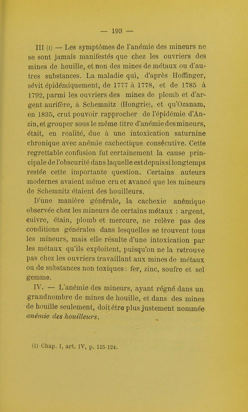 III (1) — Les symptômes de l'anémie des mineurs ne se sont jamais manifestés que chez les ouvriers des mines de houille, et non des mines de métaux ou d'au- tres substances. La maladie qui, d'après Hoffinger, sévit épidémiquement, de 1777 à 1778, et de 1785 à 1792, parmi les ouvriers des mines de plomb et d'ar- gent aurifère, à Schemnitz (Hongrie), et qu'Ozanam, en 1835, crut pouvoir rapprocher de l'épidémie d'An- zin, et grouper sous le même litre d'anémie des mineurs, était, en réalité, due à une intoxication saturnine chronique avec anémie cachectique consécutive. Cette regrettable confusion fut certainement la cause prin- cipale de l'obscurité dans laquelle est depuis si longtemps restée cette importante question. Certains auteurs modernes avaient même cru et avancé que les mineurs de Schemnitz étaient des bouilleurs. D'une manière générale, la cachexie anémique observée chez les mineurs de certains métaux : argent, cuivre, étain, plomb et mercure, ne relève pas des conditions générales dans lesquelles se trouvent tous les mineurs, mais elle résulte d'une intoxication par les métaux qu'ils exploitent, puisqu'on ne la retrouve pas chez les ouvriers travaillant aux mines de métaux ou de substances non toxiques : fer, zinc, soufre et sel gemme. IV. — L'anémie des mineurs, ayant régné dans un grandnombre de mines de houille, et dans des mines de houille seulement, doit être plus justement nommée anémie des houilleurs.