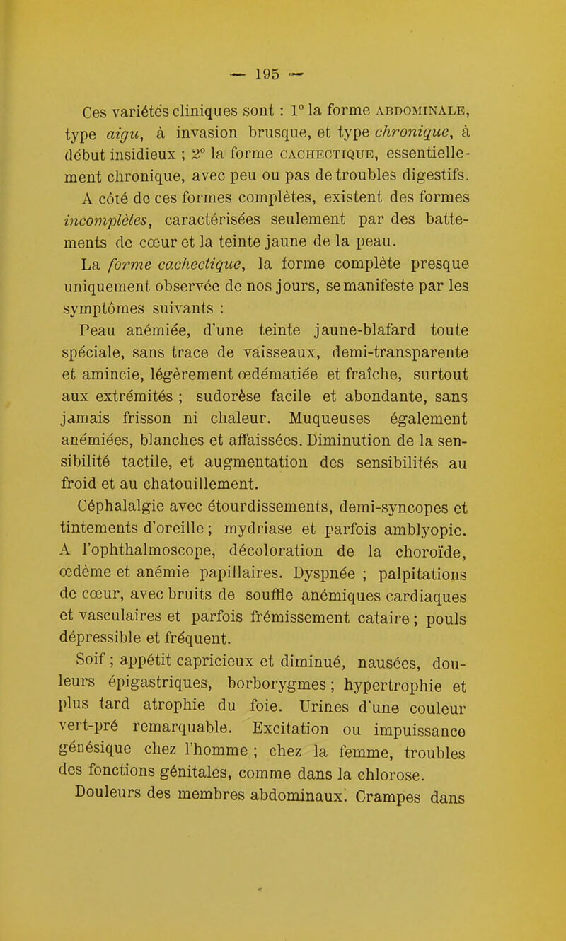 Ces variétés cliniques sont : 1 la forme abdominale, type aigu, à invasion brusque, et type chronique, à début insidieux ; 2° la forme cachectique, essentielle- ment chronique, avec peu ou pas de troubles digestifs. A côté do ces formes complètes, existent des formes incomplètes, caractérisées seulement par des batte- ments de cœur et la teinte jaune de la peau. La forme cachectique, la forme complète presque uniquement observée de nos jours, se manifeste par les symptômes suivants : Peau anémiée, d'une teinte jaune-blafard toute spéciale, sans trace de vaisseaux, demi-transparente et amincie, légèrement œdématiée et fraîche, surtout aux extrémités ; sudorèse facile et abondante, sans jamais frisson ni chaleur. Muqueuses également anémiées, blanches et affaissées. Diminution de la sen- sibilité tactile, et augmentation des sensibilités au froid et au chatouillement. Céphalalgie avec étourdissements, demi-syncopes et tintements d'oreille ; mydriase et parfois amblyopie. A l'ophthalmoscope, décoloration de la choroïde, œdème et anémie papillaires. Dyspnée ; palpitations de cœur, avec bruits de soufïïe anémiques cardiaques et vasculaires et parfois frémissement cataire ; pouls dépressible et fréquent. Soif ; appétit capricieux et diminué, nausées, dou- leurs épigastriques, borborygmes ; hypertrophie et plus tard atrophie du foie. Urines d'une couleur vert-pré remarquable. Excitation ou impuissance génésique chez l'homme ; chez la femme, troubles des fonctions génitales, comme dans la chlorose. Douleurs des membres abdominaux! Crampes dans