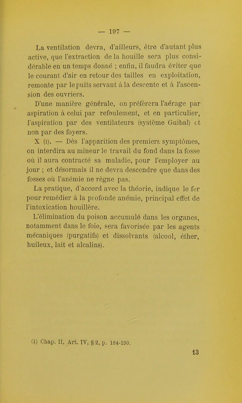 La ventilation devra, d'ailleurs, être d'autant plus active, que l'.extraction de la houille sera plus consi- dérable en un temps donné ; enfin, il faudra éviter que le courant d'air en retour des tailles en exploitation, remonte par le puits servant à la descente et à l'ascen- sion des ouvriers. D'une manière générale, on préférera l'aérage par aspiration à celui par refoulement, et en particulier, l'aspiration par des ventilateurs (système Guibal) et non par des foyers. X (i). — Dès l'apparition des premiers symptômes, on interdira au mineur le travail du fond dans la fosse où il aura contracté sa maladie, pour l'employer au jour ; et désormais il ne devra descendre que dans des fosses où l'anémie ne règne pas. La pratique, d'accord avec la théorie, indique le fer pour remédier à la profonde anémie, principal effet de l'intoxication houillère. L'élimination du poison accumulé dans les organes, notamment dans le foie, sera favorisée par les agents mécaniques (purgatifs) et dissolvants (alcool, éther, huileux, lait et alcalins). (1) Chap. II, Art. IV, §2, p. 184-190. 13