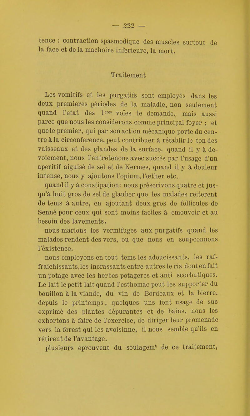 099 tence : contraction spasmodique des muscles surtout de la face et de la mâchoire inférieure, la mort. Traitement Les vomitifs et les purgatifs sont employés dans les deux premières périodes de la maladie, non seulement quand l'état des l^res yoïeg iq demande, mais aussi parce que nous les considérons comme principal foyer ; et quele premier, qui par son action mécanique porte du cen- tre à la circonférence, peut contribuer à rétablir le ton des vaisseaux et des glandes de la surface, quand il y à de- voiement, nous l'entretenons avec succès par l'usage d'un apéritif aiguisé de sel et de Kermès, quand il y à douleur intense, nous y ajoutons l'opium, l'œther etc. quand il y à constipation: nous préscrivons quatre et jus- qu'à huit gros de sel de glauber que les malades réitèrent de tems à autre, en ajoutant deux gros de follicules de Senné pour ceux qui sont moins faciles à émouvoir et au besoin des lavements. nous marions les vermifuges aux purgatifs quand les malades rendent des vers, ou que nous en soupçonnons l'éxistence. nous employons en tout tems les adoucissants, les raf- fraichissants.les incrassants entre autres le ris dontenfait un potage avec les herbes potagères et anti scorbutiques. Le lait le petit lait quand l'esthomac peut les supporter du bouillon à la viande, du vin de Bordeaux et la bierre. depuis le printemps, quelques uns font usage de suc exprimé des plantes dépurantes et de bains, nous les exhortons à faire de l'exercice, de diriger leur promenade vers la forest qui les avoisinne, il nous semble qu'ils en rétirent de l'avantage. plusieurs éprouvent du soulagem' de ce traitement,