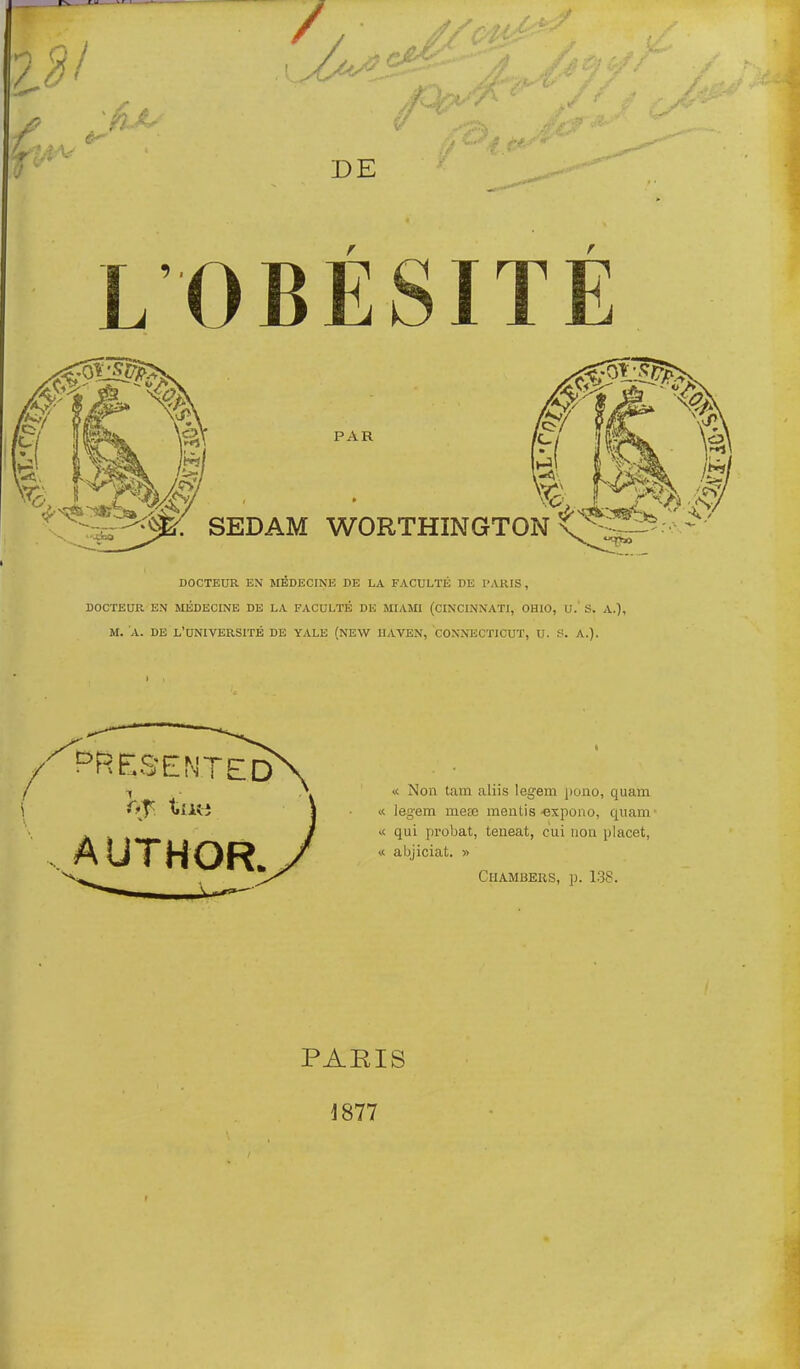 DE L OBÉSITÉ PAR ^x. ^.v^/ SEDAM WORTHINGTON X ^-^3:^^ DOCTEUR EN MÉDECINE DE LA FACULTÉ DE l'AKIS , DOCTEUR EN MÉDECINE DE LA FACULTÉ DE MIAiO (CINCINNATI, CHIC, U. S. A.), M. A. DE L'UNIVERSITÉ DE YALE (NEW IIAVEN, CONNECTICUT, U. f!. A.). ^RES'ENTED AUTHOR. ■i. Non tam aliis legem ]iono, quam « legem mese mentis-expono, quam- qui probat, teneat, cui non plaçât, « abjiciat. » Chambeus, p. 138. PAEIS 1877