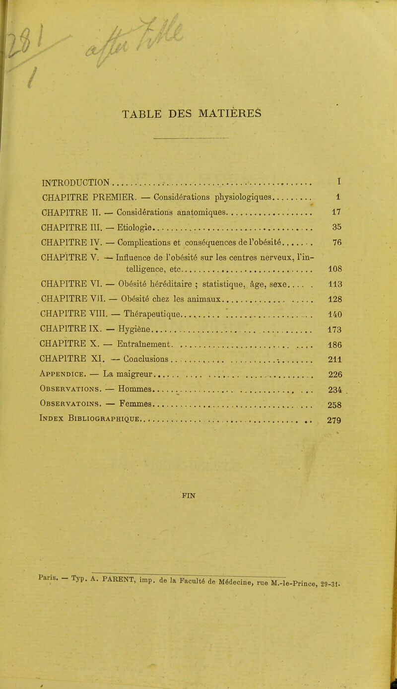 '7 TABLE DES MATIÈRES INTRODUCTION I CHAPITRE PREMIER. — Considérations physiologiques 1 CHAPITRE II. — Considérations anatomiques 17 CHAPITRE m. — Etiologie 35 CHAPITRE IV. — Complications et conséquences de l'obésité 76 CHAPITRE V. — Influence de l'obésité sur les centres nerveux, l'in- telligence, etc 108 CHAPITRE VI. — Obésité héréditaire ; statistique, âge, sexe 113 . CHAPITRE VIL — Obésité chez les animaux 128 CHAPITRE Vni. — Thérapeutique.......... '. 140 CHAPITRE IX. — Hygiène 173 CHAPITRE X. — Entraînement 186 CHAPITRE XI. — Conclusions .-. 211 Appendice. — La maigreur 226 Observations. — Hommes 234 Observatoins. — Femmes ... 258 Index Bibliographique 279 FIN Paris. - Typ. k. PARENT, imp. de lal^I^ili^T^decine, rue M.-le-Prince, 29-31.