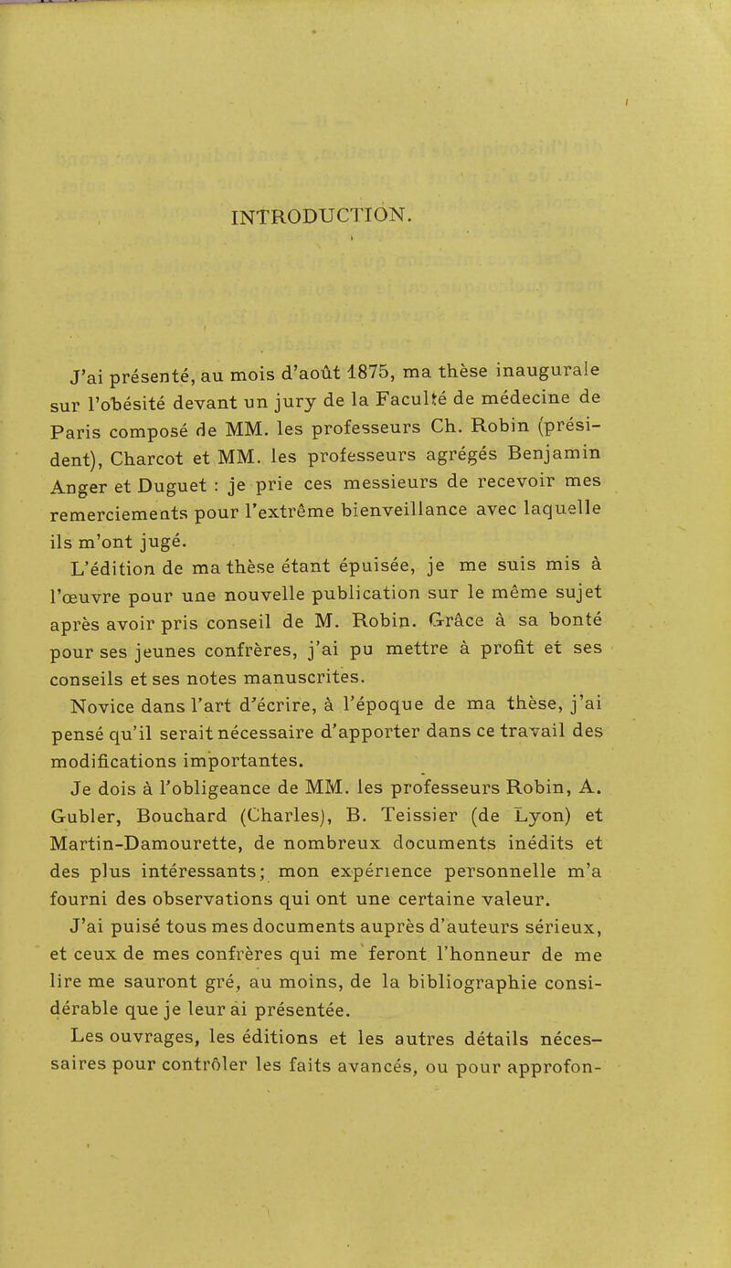 INTRODUCTION. J'ai présenté, au mois d'août 1875, ma thèse inaugurale sur l'obésité devant un jury de la Faculté de médecine de Paris composé de MM. les professeurs Ch. Robin (prési- dent), Charcot et MM. les professeurs agrégés Benjamin Anger et Duguet : je prie ces messieurs de recevoir mes remerciements pour l'extrême bienveillance avec laquelle ils m'ont jugé. L'édition de ma thèse étant épuisée, je me suis mis à l'œuvre pour une nouvelle publication sur le même sujet après avoir pris conseil de M. Robin. Grâce à sa bonté pour ses jeunes confrères, j'ai pu mettre à profit et ses conseils et ses notes manuscrites. Novice dans l'art d'écrire, à l'époque de ma thèse, j'ai pensé qu'il serait nécessaire d'apporter dans ce travail des modifications importantes. Je dois à l'obligeance de MM. les professeurs Robin, A. Gubler, Bouchard (Charles), B. Teissier (de Lyon) et Martin-Damourette, de nombreux documents inédits et des plus intéressants; mon expérience personnelle m'a fourni des observations qui ont une certaine valeur. J'ai puisé tous mes documents auprès d'auteurs sérieux, et ceux de mes confrères qui me feront l'honneur de me lire me sauront gré, au moins, de la bibliographie consi- dérable que je leur ai présentée. Les ouvrages, les éditions et les autres détails néces- saires pour contrôler les faits avancés, ou pour approfon-