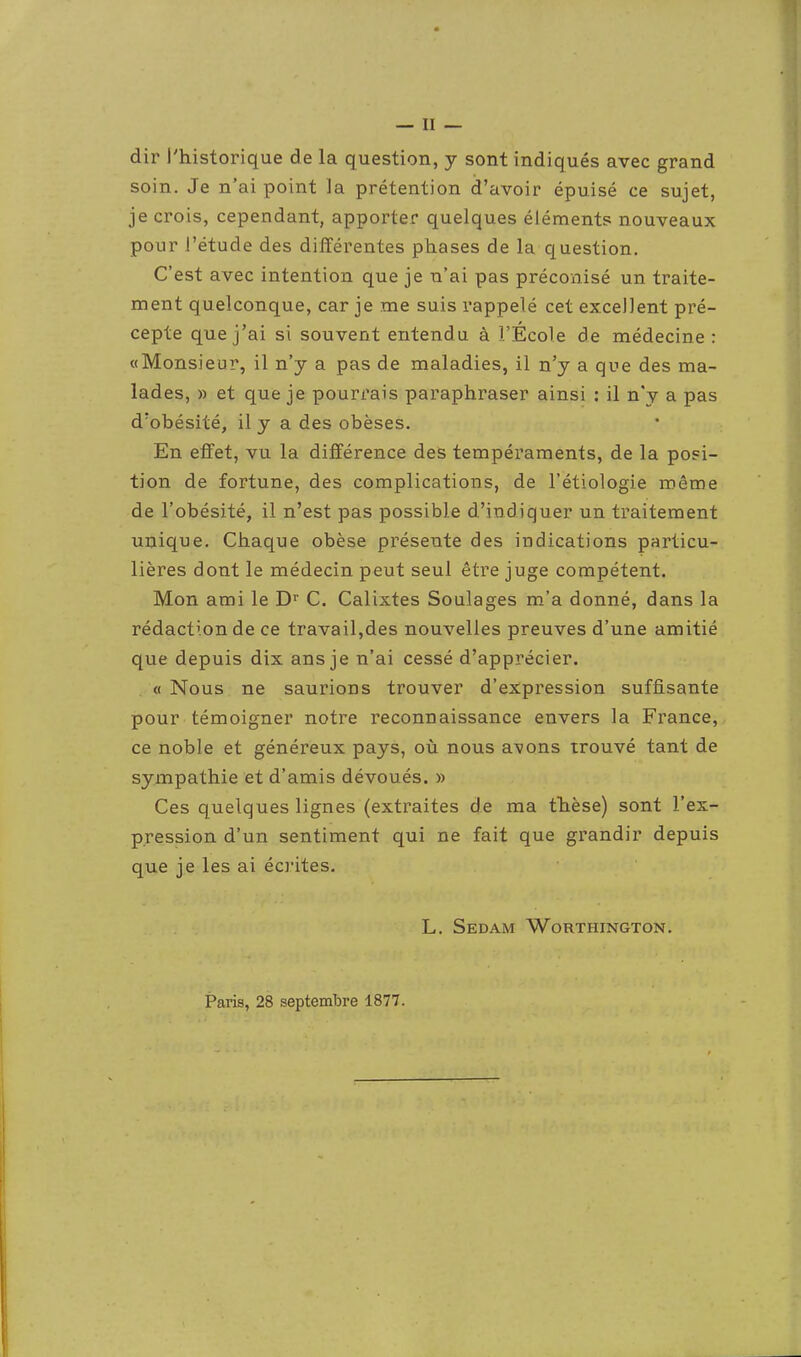 dir l'historique de la question, y sont indiqués avec grand soin. Je n'ai point la prétention d'avoir épuisé ce sujet, je crois, cependant, apporter quelques éléments nouveaux pour l'étude des différentes phases de la question. C'est avec intention que je n'ai pas préconisé un traite- ment quelconque, car je me suis rappelé cet excellent pré- cepte que j'ai si souvent entendu à l'École de médecine : «Monsieur, il n'y a pas de maladies, il n'y a que des ma- lades, » et que je poun'ais paraphraser ainsi : il n'y a pas d'obésité, il y a des obèses. En effet, vu la différence des tempéraments, de la posi- tion de fortune, des complications, de l'étiologie même de l'obésité, il n'est pas possible d'indiquer un traitement unique. Chaque obèse présente des indications particu- lières dont le médecin peut seul être juge compétent. Mon ami le D'' C. Calixtes Soulages m'a donné, dans la rédaction de ce travail,des nouvelles preuves d'une amitié que depuis dix ans je n'ai cessé d'apprécier. , « Nous ne saurions trouver d'expression suffisante pour témoigner notre reconnaissance envers la France, ce noble et généreux pays, ovi nous avons trouvé tant de sympathie et d'amis dévoués. » Ces quelques lignes (extraites de ma thèse) sont l'ex- pression d'un sentiment qui ne fait que grandir depuis que je les ai écrites. L. Sedam Worthington. Paris, 28 septembre 1877.