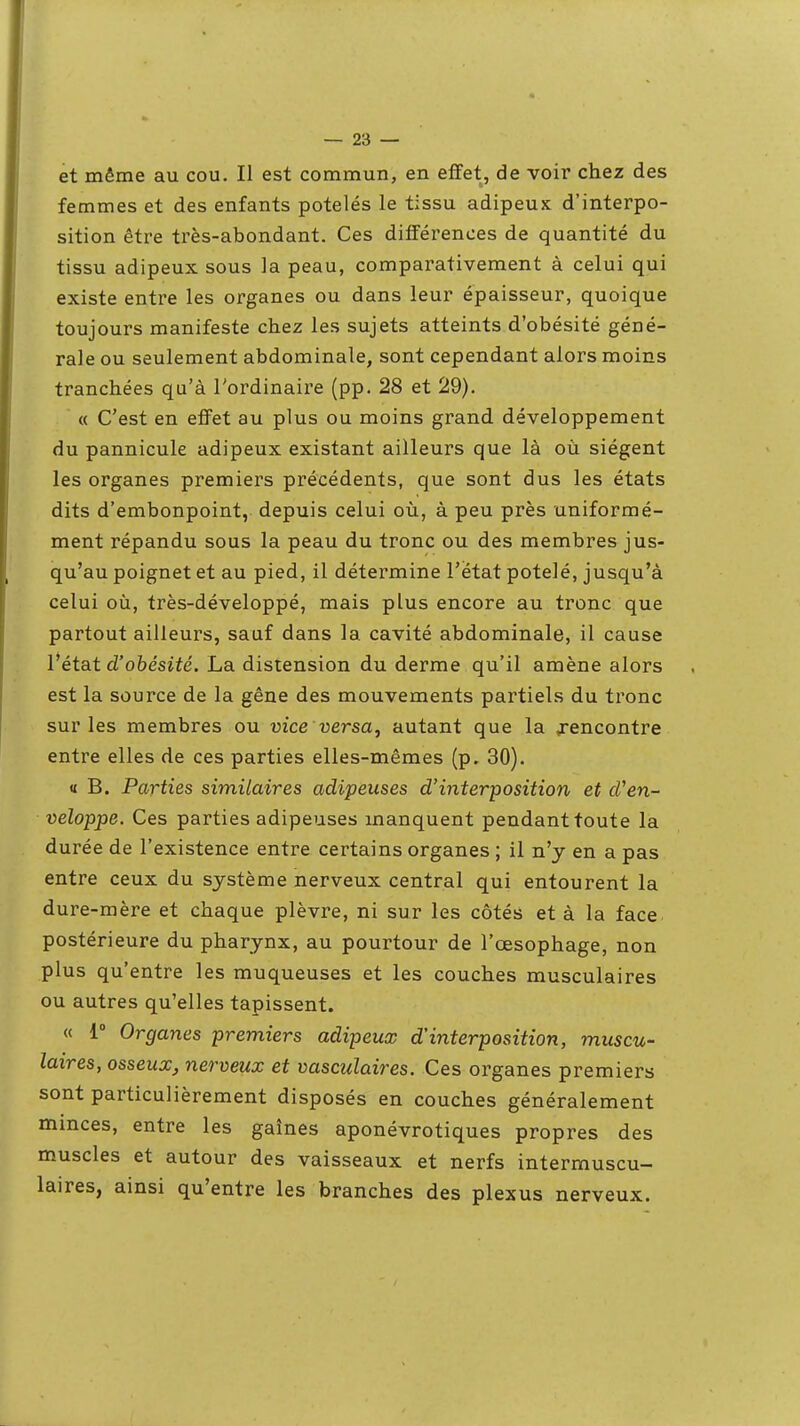 et même au cou. Il est commun, en effet, de voir chez des femmes et des enfants potelés le tissu adipeux d'interpo- sition être très-abondant. Ces différences de quantité du tissu adipeux sous la peau, comparativement à celui qui existe entre les organes ou dans leur épaisseur, quoique toujours manifeste chez les sujets atteints d'obésité géné- rale ou seulement abdominale, sont cependant alors moins tranchées qu'à l'ordinaire (pp. 28 et 29). « C'est en effet au plus ou moins grand, développement du pannicule adipeux existant ailleurs que là où siègent les organes premiers précédents, que sont dus les états dits d'embonpoint, depuis celui où, à peu près uniformé- ment répandu sous la peau du tronc ou des membres jus- qu'au poignet et au pied, il détermine l'état potelé, jusqu'à celui où, très-développé, mais plus encore au tronc que partout ailleurs, sauf dans la cavité abdominale, il cause l'état d'obésité. La distension du derme qu'il amène alors est la source de la gêne des mouvements partiels du tronc sur les membres ou vice versa, autant que la ^encontre entre elles de ces parties elles-mêmes (p, 30). « B. Parties similaires adipeuses d'interposition et d'en- veloppe. Ces parties adipeuses manquent pendant toute la durée de l'existence entre certains organes ; il n'y en a pas entre ceux du système nerveux central qui entourent la dure-mère et chaque plèvre, ni sur les côtés et à la face postérieure du pharynx, au pourtour de l'œsophage, non plus qu'entre les muqueuses et les couches musculaires ou autres qu'elles tapissent. « l Organes premiers adipeux d'interposition, muscu- laires, osseux, nerveux et vasculaires. Ces organes premiers sont particulièrement disposés en couches généralement minces, entre les gaines aponévrotiques propres des muscles et autour des vaisseaux et nerfs intermuscu- laires, ainsi qu'entre les branches des plexus nerveux.
