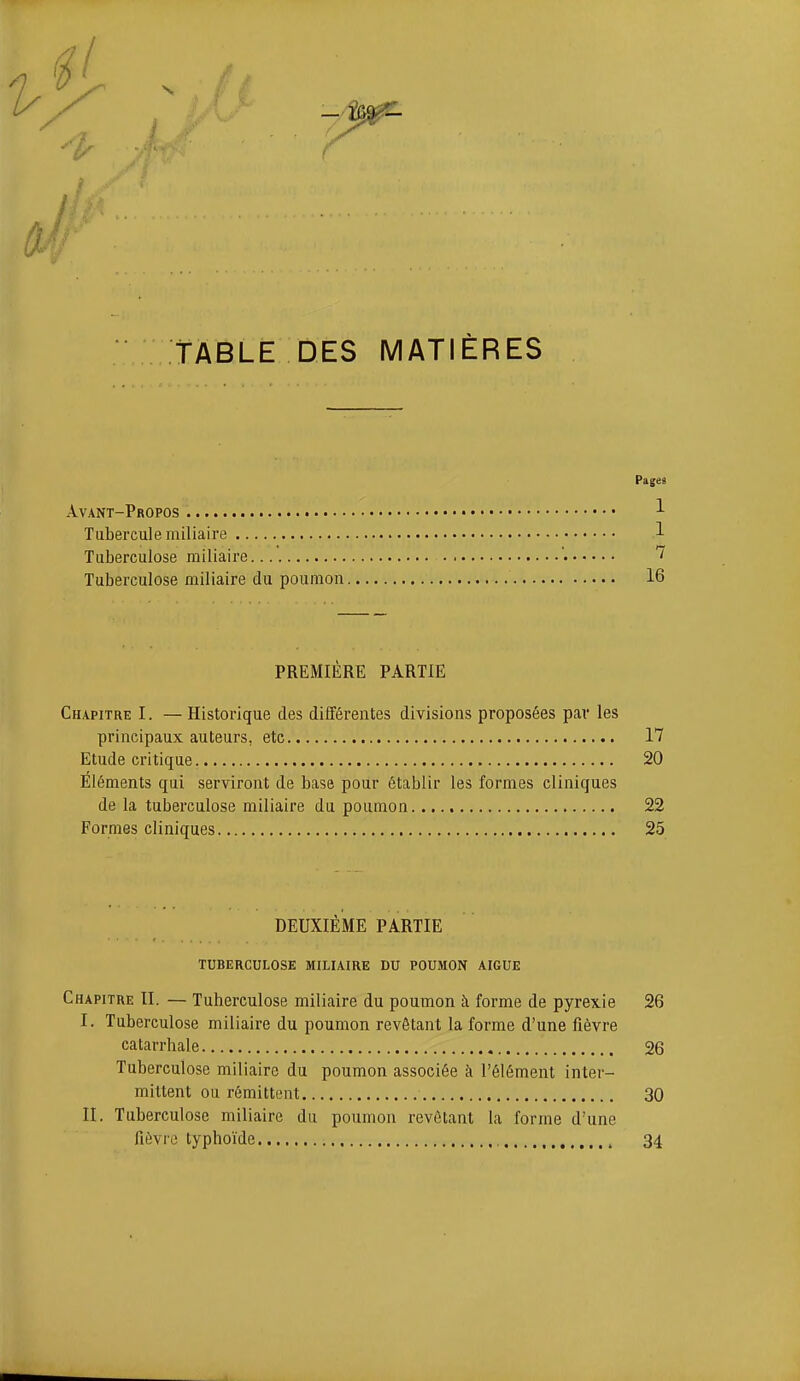 / TABLE DES MATIÈRES Pages Avant-Propos -'- Tubercule miliaire 1 Tuberculose miliaire ' Tuberculose miliaire du poumon 16 PREMIÈRE PARTIE Chapitre I. — Historique des différentes divisions proposées pav les principaux auteurs, etc 17 Etude critique 20 Éléments qui serviront de base pour établir les formes cliniques de la tuberculose miliaire du poumon 22 Formes cliniques 25 DEUXIÈME PARTIE TUBERCULOSE MILIAIRE DU POUMON AIGUË Chapitre II. — Tuberculose miliaire du poumon à forme de pyrexie 26 I. Tuberculose miliaire du poumon revêtant la forme d'une fièvre catarrhale 26 Tuberculose miliaire du poumon associée à l'élément inter- mittent ou rémittent 30 II. Tuberculose miliaire du poumon revêtant la forme d'une fièvre typhoïde 34