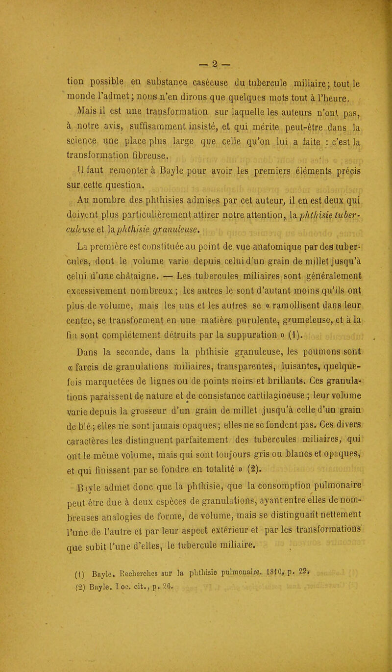 tion possible en substance caséeuse du tubercule miliaire; tout le monde l'admet ; nous n'en dirons que quelques mots tout à l'heure. Mais il est une transformation sur laquelle les auteurs n'ont pas, à notre avis, suffisamment insisté, et qui mérite peut-être dans la science une place plus large que celle qu'on lui a faite : c'est la transformation fibreuse. U faut remonter à Bayle pour avoir les premiers éléments précis sur cette question. Au nombre des phthisies admises par cet auteur, il en est deux qui doivent plus particulièrement attirer notre attention, la pht/nsie tuber- culeuse et la phthisie granuleuse, La première est constituée au point de vue anatomique par des tuber^ cules, dont le volume varie depuis celui d'un grain de millet jusqu'à celui d'une châtaigne. — Les tubercules miliaires sont généralement excessivement nombreux ; les autres le sont d'autant moins qu'ils ont plus de volume, mais les uns et les autres se « ramoUisent dans leur centre, se transforment en une matière purulente, grumeleuse, et à la fit! sont complètement détruits par la suppuration » (1). Dans la seconde, dans la phthisie granuleuse, les poumons sont « farcis de granulations miliaires, transparentes, luisantes, quelque- fois marquetées de lignes ou de points noirs et brillants. Ces granula- tions paraissent de nature et de consistance cartilagineuse ; leur volume varie depuis la grosseur d'un grain de millet jusqu'à celle d'un grain de blé ; elles ne sont jamais opaques ; elles ne se fondent pas. Ces divers caractères les distinguent parfaitement des tubercules miliaires, qui ont le même volume, mais qui sont toujours gris ou blancs et opaques, et qui Unissent par se fondre en totalité » (2). Bjiyle admet donc que la phthisie, que la consomption pulmonaire peut être due à deux espèces de granulations, ayant entre elles de nom- breuses analogies de forme, de volume, mais se distinguatît nettement l'une de l'autre et par leur aspect extérieur et par les transformations que subit l'une d'elles, le tubercule miliaire. (1) Bayle. Eeclierohes sur la plitliisie pulmonaire. 1810, p. 22,