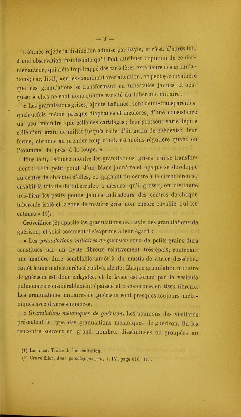 Laënnec rejette la distinction admise par Bayle, et c'est, d'après lui, à une observation insuffisante qu'il faut attribuer l'opinion de ce der- nier auteur, qui a été trop frappé des caractères extérieurs des granula- tions; car, dit-il, «en les examinantavec attention, onpeut^econvaincre que ces granulations se transforment en tubercules jaunes et opa- ques; » elles ne sont donc qu'une variété du tubercule miliaire. a Les granulations grises, ajoute Laënnec, sont demi-transparenlc s^ quelquefois même presque diaphanes et incolores, d'une consistance un peu moindre que celle des cartilages ; leur grosseur varie depuis celle d'un grain de millet jusqu'à celle d'un grain de chènevis ; leur forme, obronde au premier coup d'oeil, est moins régulière quand on l'examine de près à la loupe. » Plus loin, Laënnec montre les granulations grises qui se transfor- ment : « Un petit point d'un blanc jaunâtre et opaque se développe au centre de chacune d'elles, et, gagnant du centre à la circonférence, envahit la totalité du tubercule; à mesure qu'il grossit, on dislingue très-bien les petits points jaunes indicateurs des centres de chaque tubercule isolé et la zone de matière grise non encore envahie qui les entoure » (1). Cruveilhier (2) appelle les granulations de Bayle des granulations de guérison, et voici comment il s'exprime à leur égard : a Les granulations miliaires de guérison sont de petits grains durs constitués par un kyste tibreux relativement très-épais, contenant une matière dure semblable tantôt' à du mastic de vitrier desséché, tantôt à une matière crétacée pulvérulente. Chaque granulation miliaire de guérison est donc enkystée, et le kyste est formé par la vésicule pulmonaire considérablement épaissie et transformée en tissu fibreux. Les granulations miliaires de guérison sont presques toujours méla- niques avec diverses nuances. « Granulations mélaniques de guérison. Les poumons des vieillards présentent le type des granulations mélaniques de guérison. On les rencontre souvent en grand nombre, disséminées ou groupées au (1) Lûëanec. Traité de l'auscultation.