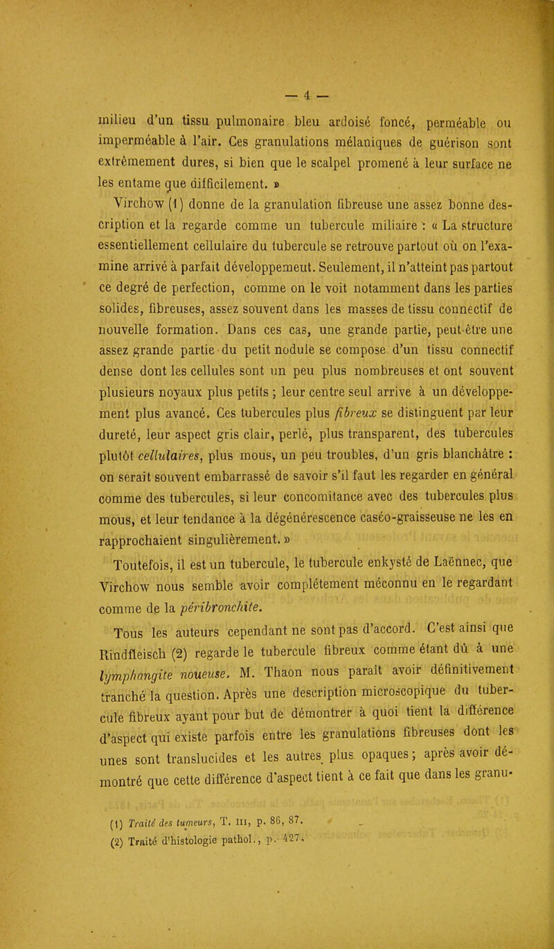 milieu d'un tissu pulmonaire bleu ardoisé foncé, perméable ou imperméable à l'air. Ces granulations mélaniques de guérison sont extrêmement dures, si bien que le scalpel promené à leur surface ne les entame gue difficilement. » Virchow (1 ) donne de la granulation fibreuse une assez bonne des- cription et la regarde comme un tubercule m il! aire : « La structure essentiellement cellulaire du tubercule se retrouve partout où on l'exa- mine arrivé à parfait développement. Seulement, il n'atteint pas partout ce degré de perfection, comme on le voit notamment dans les parties solides, fibreuses, assez souvent dans les masses de tissu connectif de nouvelle formation. Dans ces cas, une grande partie, peut-être une assez grande partie du petit nodule se compose d'un tissu connectif dense dont les cellules sont un peu plus nombreuses et ont souvent plusieurs noyaux plus petits ; leur centre seul arrive à un développe- ment plus avancé. Ces tubercules plus fibreux se distinguent par leur dureté, leur aspect gris clair, perlé, plus transparent, des tubercules plutôt cellulaires, plus mous, un peu troubles, d'un gris blanchâtre : on serait souvent embarrassé de savoir s'il faut les regarder en général comme des tubercules, si leur concomitance avec des tubercules plus mous, et leur tendance à la dégénérescence caséo-graisseuse ne les en rapprochaient singulièrement. » Toutefois, il est un tubercule, le tubercule enkysté de Laënnec, que Virchow nous semble avoir complètement méconnu en le regardant comme dp la péribronchite. Tous les auteurs cependant ne sont pas d'accord. C'est ainsi que Rindfleisch (2) regarde le tubercule fibreux comme étant dù à une lymphangite noueuse. M. Thaon nous paraît avoir définitivement tranché la question. Après une description microscopique du tuber- cule fibreux ayant pour but de démontrer à quoi tient la différence d'aspect qui existe parfois entre les granulations fibreuses dont les unes sont translucides et les autres plus opaques ; après avoir dé- montré que cette différence d'aspect tient à ce fait que dans les granu- (1) Trailé des tumeurs, T. Iii, p. 86, 87. (2) Traité d'histologie pathol,, p. 427,