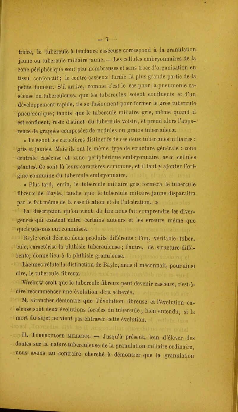 traire, le tubercule à tendance caséeuse correspond à la granulation jaune ou tubercule miliaire jaune. — Les cellules embryonnaires de la zone périphérique sont peu nombreuses et sans trace d'organisation en tissu conjonctif; le centre caséeux forme la plus grande partie de la petite tumeur.' S'il arrive, comme c'est le cas pour la pneumonie ca- séeuse ou tuberculeuse, que les tubercules soient confluents et d'un développement rapide, ils se fusionnent pour former le gros tubercule pneumonique; tandis que le tubercule miliaire gris, même quand il est confluent, reste distinct du tubercule voisin, et prend alors l'appa- rence de grappes composées de nodules ou grains tuberculeux. « Tels sont les caractères distinctifs de ces deux tubercules miliaires : gris et jaunes. Mais ils ont le même type de structure générale : zone centrale caséeuse et zone périphérique embryonnaire avec cellules géantes. Ce sont là leurs caractères communs, et il faut y ajouter l'ori- gine commune du tubercule embryonnaire. « Plus tard, enfin, le tubercule miliaire gris formera le tubercule fibreux de Bayle, tandis que le tubercule miliaire jaune disparaîtra par le fait même de la caséification et de l'ulcération. » La description qu'on vient de lire nous fait comprendre les diver- gences qui existent entre certains auteurs et les erreurs même que quelques-uns ont commises. Bayle croit décrire deux produits différents : l'un, véritable tuber. cule, caractérise la phthisie tuberculeuse ; l'autre, de structure diffé- rente^ donne lieu à la phthisie granuleuse. Laënnec réfute la distinction de Bayle, mais il méconnaît, pour ainsi dire, le tubercule fibreux. Virchow croit que le tubercule fibreux peut devenir caséeux, c'est-à- dire recommencer une évolution déjà achevée. M. Grancher démontre que l'évolution fibreuse et l'évolution ca- séeuse sont deux évolutions forcées du tubercule ; bien entendu, si la mort du sujet ne vient pas entraver cette évolution. IT. Tuberculose miliaire. Jusqu'à présent, loin d'élever des doutes sur la nature tuberculeuse de la granulation miliaire ordinaire, nous avons au contraire cherché à démontrer que la granulation