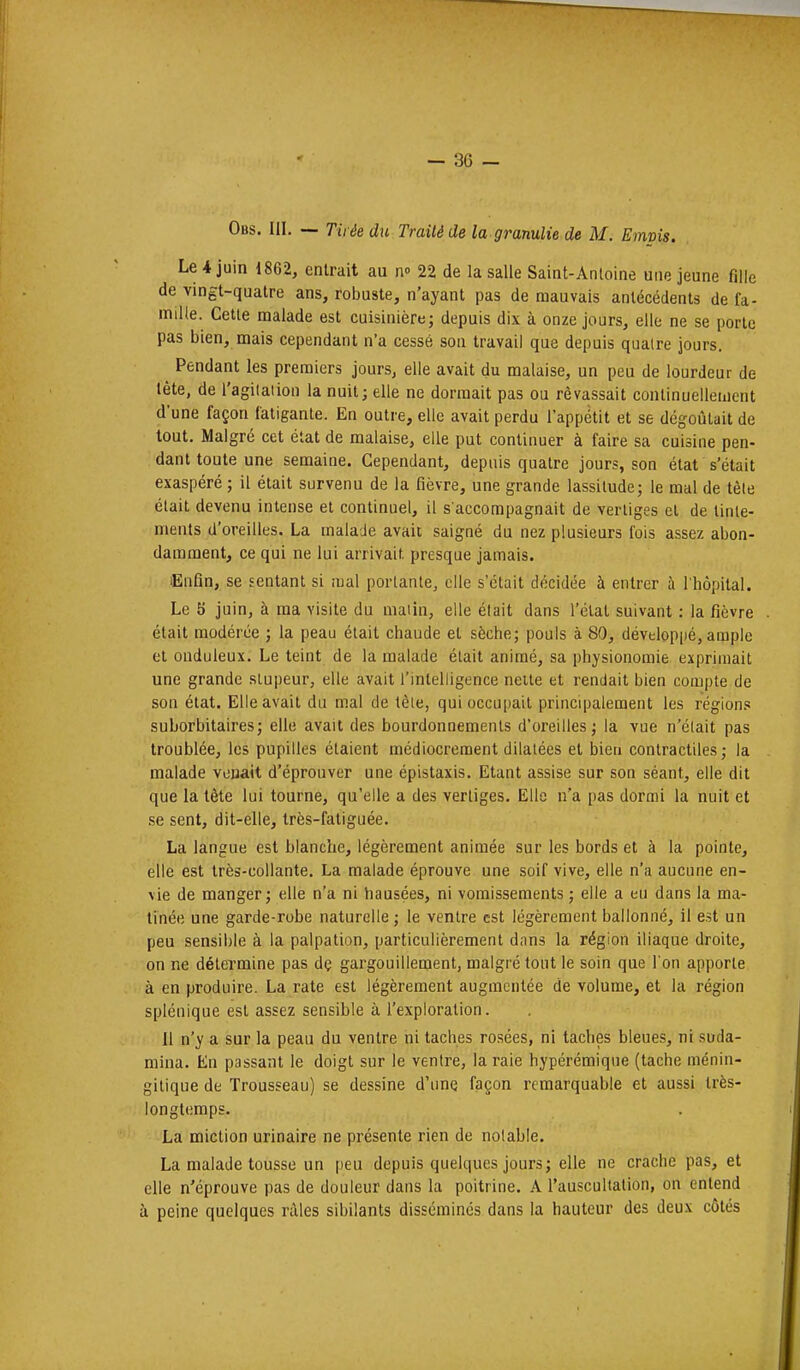 Obs. III. — Tirée du Traité de la gramlie de M. Emvis. Le 4 juin 1862, entrait au n-> 22 de la salle Saint-Antoine une jeune fille de vingt-quatre ans, robuste, n'ayant pas de mauvais antécédents de fa- mille. Cette malade est cuisinière; depuis dix à onze jours, elle ne se porte pas bien, mais cependant n'a cessé son travail que depuis quatre jours. ^ Pendant les premiers jours, elle avait du malaise, un peu de lourdeur de téte, de l'agitation la nuit; elle ne dormait pas ou rêvassait continuellement dune façon fatigante. En outre, elle avait perdu l'appétit et se dégoûtait de tout. Malgré cet état de malaise, elle put continuer à faire sa cuisine pen- dant toute une semaine. Cependant, depuis quatre jours, son état s'était exaspéré ; il était survenu de la fièvre, une grande lassitude; le mal de tête était devenu intense et continuel, il s'accompagnait de vertiges et de tinte- ments d'oreilles. La malade avait saigné du nez plusieurs fois assez abon- damment, ce qui ne lui arrivait presque jamais. lEufin, se sentant si mal portante, elle s'était décidée à entrer à l'hôpital. Le 5 juin, à ma visite du malin, elle était dans l'étal suivant : la fièvre . était modérée ; la peau était chaude et sèche; pouls à 80, développé, ample et onduleux. Le teint de la malade était animé, sa physionomie exprimait une grande stupeur, elle avait l'intelligence neite et rendait bien compte de son état. Elle avait du mal de tète, qui occupait principalement les régions suborbitaires; elle avait des bourdonnements d'oreilles; la vue n'était pas troublée, les pupilles étaient médiocrement dilatées et bien contractiles; la malade venait d'éprouver une épistaxis. Etant assise sur son séant, elle dit que la tête lui tourne, qu'elle a des vertiges. Elle n'a pas dormi la nuit et se sent, dit-elle, très-fatiguée. La langue est blanche, légèrement animée sur les bords et à la pointe, elle est très-collante. La malade éprouve une soif vive, elle n'a aucune en- vie de manger; elle n'a ni liausées, ni vomissements ; elle a eu dans la ma- tinée une garde-robe naturelle ; le ventre est légèrement ballonné, il est un peu sensible à la palpation, particulièrement dans la région iliaque droite, on ne détermine pas dç gargouillement, malgré tout le soin que l'on apporte à en produire. La rate est légèrement augmentée de volume, et la région splénique est assez sensible à l'exploration. Il n'y a sur la peau du ventre ni taches rosées, ni taches bleues, ni suda- mina. En passant le doigt sur le ventre, la raie hypérémique (tache ménin- gilique de Trousseau) se dessine d'une façon remarquable et aussi très- longtemps. La miction urinaire ne présente rien de notable. La malade tousse un peu depuis quelques jours; elle ne crache pas, et elle n'éprouve pas de douleur dans la poitrine. A l'auscultation, on entend à peine quelques râles sibilants disséminés dans la hauteur des deux côtés