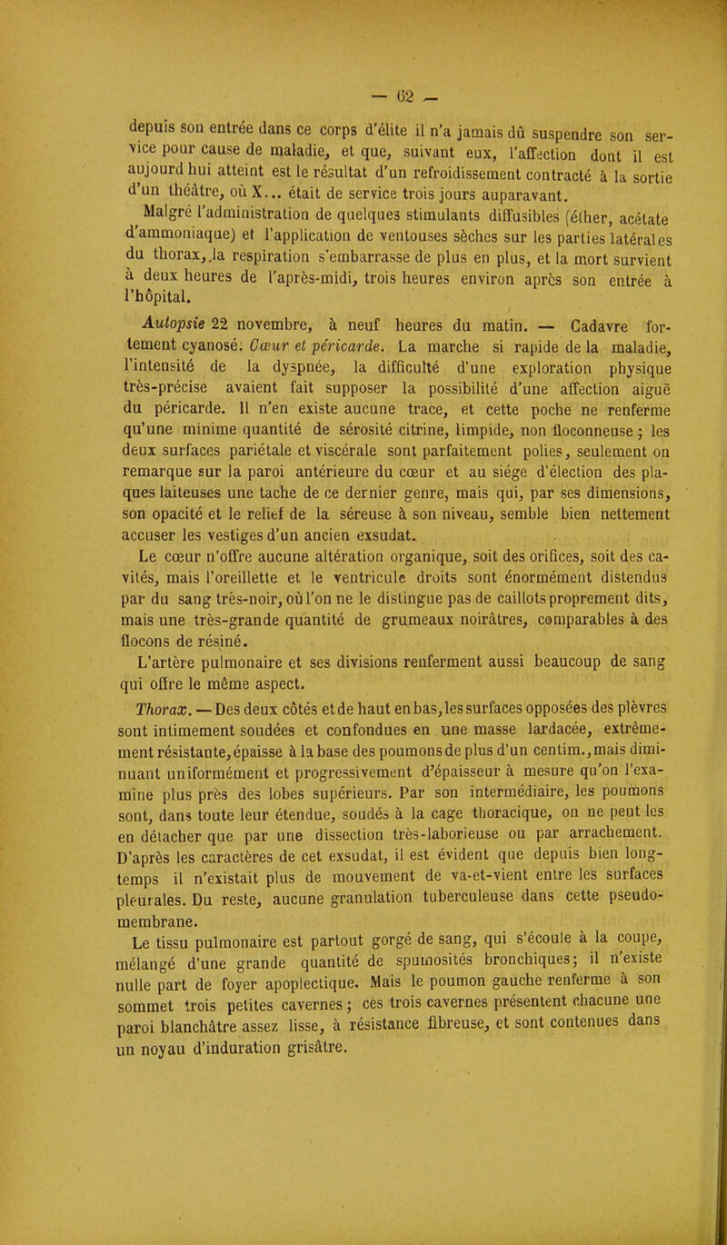 depuis son entrée dans ce corps d'élite il n'a jamais dû suspendre son ser- vice pour cause de maladie, et que, suivant eux, l'affection dont il est aujourd hui atteint est le résultat d'un refroidissement contracté à la sortie d'un théâtre, où X... était de service trois jours auparavant. Malgré l'administration de quelques stimulants diffusibles (élher, acétate d'ammoniaque) et l'application de ventouses sèches sur les parties latérales du thorax,.la respiration s'embarrasse de plus en plus, et la mort survient à deux heures de l'après-midi, trois heures environ après son entrée à l'hôpital. Autopsie 22 novembre, à neuf heures du matin. — Cadavre for- tement cyanosé; Cœur et péricarde. La marche si rapide de la maladie, l'intensité de la dyspnée, la difficulté d'une exploration physique très-précise avaient fait supposer la possibilité d'une affection aiguë du péricarde. 11 n'en existe aucune trace, et cette poche ne renferme qu'une minime quantité de sérosité citrine, limpide, non floconneuse ; les deux surfaces pariétale et viscérale sont parfaitement polies, seulement on remarque sur la paroi antérieure du cœur et au siège d'élection des pla- ques laiteuses une tache de ce dernier genre, mais qui, par ses dimensions, son opacité et le relief de la séreuse à son niveau, semble bien nettement accuser les vestiges d'un ancien exsudât. Le cœur n'offre aucune altération organique, soit des orifices, soit des ca- vités, mais l'oreillette et le Yentricule droits sont énormément distendus par du sang très-noir, où l'on ne le distingue pas de caillots proprement dits, mais une très-grande quantité de grumeaux noirâtres, comparables à des flocons de résiné. L'artère pulmonaire et ses divisions renferment aussi beaucoup de sang qui offre le même aspect. Thorax. — Des deux côtés et de haut en bas, les surfaces opposées des plèvres sont intimement soudées et confondues en une masse lardacée, extrême- ment résistante, épaisse à la base des poumons de plus d'un cenlim.,mais dimi- nuant uniformément et progressivement d'épaisseur à mesure qu'on l'exa- mine plus près des lobes supérieurs. Par son intermédiaire, les poumons sont, dans toute leur étendue, soudéa à la cage thoracique, on ne peut les en détacher que par une dissection très-laborieuse ou par arrachement. D'après les caractères de cet exsudât, il est évident que depuis bien long- temps il n'existait plus de mouvement de va-et-vient entre les surfaces pleurales. Du reste, aucune granulation tuberculeuse dans cette pseudo- membrane. Le tissu pulmonaire est partout gorgé de sang, qui s'écoule à la coupe, mélangé d'une grande quantité de spumosités bronchiques; il n'existe nulle part de foyer apoplectique. Mais le poumon gauche renferme à son sommet trois petites cavernes ; ces trois cavernes présentent chacune une paroi blanchâtre assez lisse, à résistance fibreuse, et sont contenues dans un noyau d'induration grisâtre.