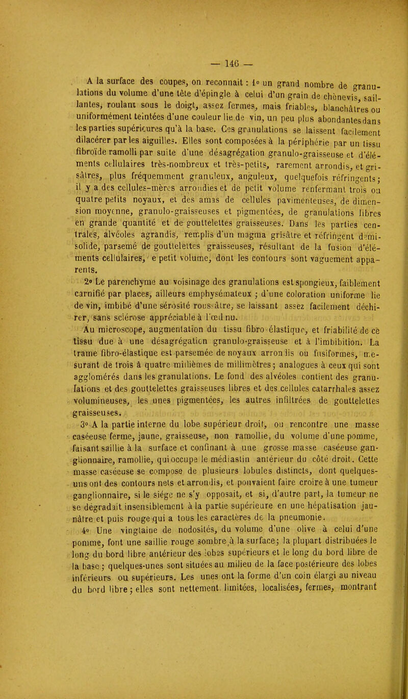 A la surface des coupes, on reconnaît : 1» un grand nombre de granu- lations du volume d'une têle d'épingle à celui d'un grain de chènevis sail- lantes, roulant sous le doigt, aîsez fermes, mais friablrs, blanchâtres ou uniformémenl teintées d'une couleur lie de vin, un peu plus abondantes dans les parties supérieures qu'à la base. Ces granulations se laissent facilement dilacérer parles aiguille?. Elles sont composées à la périphérie par un tissu fibroïde ramolli par suite d'une désagrégation granulo-graisseuse et d'élé- ments Cfcllulaires très-nombreux et Irès-pelits, rarement arrondis, et gri- sâtres, plus fréquemment graniileux, anguleux, quelquefois réfringents; il y a des cellules-mèrcs arrondies et de petit volume renfermant trois ou quatre petits noyaux, ei des amas de cellules pavimenteuses, de dimen- sion moyenne, granulo-graisseuses et pigmentées, de granulations libres en grande quantité et de gouttelettes graisseuses. Dans les parties cen- trales, alvéoles agrandis, remplis d'un magma grisâtre et réfringent demi- solide, parsemé de gouttelettes graisseuses, résultant de la fusion d'élé- ments cellulaires, ' e petit volume, dont les contours sont vaguement appa- rents. 2» Le parenchyme au voisinage des granulations est spongieux, faiblement carnifîé par places, ailleurs emphysémateux ; d'une coloration uniforme lie de vin, imbibé d'une sérosité roussàtre, se laissant assez facilement déchi- rer, sans sciérose appréciable à l'œil nu. Au microscope, augmentation du tissu fibro élastiqur, et friabililé de ce tissu due à une désagrégation granulo-graisseuse et à l'irabibilion. La trame fibro-élastique est parsemée de noyaux arronlis ou fusiformes, me- surant de trois à quatre millièmes de millimètres; analogues à ceux qui sont agglomérés dans les granulations. Le fond des alvéoles contient des granu- lations et des gouttelettes graisseuses libres et des cellules catarrhales assez volumineuses, les unes pigmentées, les autres infiltrées de gouttelettes graisseuses. 3» A la partie interne du lobe supérieur droit, ou rencontre une masse caséeuse ferme, jaune, graisseuse, non ramollie, du volume d'une pomme, faisant saillie à la surface et confinant à une grosse masse caséeuse gan- glionnaire, ramollie, qui occupe le médiastin antérieur du côté droit. Cette masse caséeuse se compose de plusieurs lobules distincts, dont quelques- uns ont des contours nets et arrondis, et pouvaient faire croire à une tumeur ganglionnaire, si le siège ne s'y opposait, et si, d'autre part, la tumeur ne se dégradait insensiblement à la partie supérieure en une hépatisation jau- nâtre et puis rouge qui a tous les caractères de la pneumonie. 4o Une vingtaine de nodosités, du volume d'une olive à celui d'une pomme, font une saillie rouge sombre à la surface; la plupart distribuées le long du bord libre antérieur des !ob2S supérieurs et le long du bord libre de la base ; quelques-unes sont situées au milieu de la face postérieure des lobes inférieurs ou supérieurs. Les unes ont la forme d'un coin élargi au niveau du bord libre; elles sont nettement, limitées, localisées, fermes, montrant