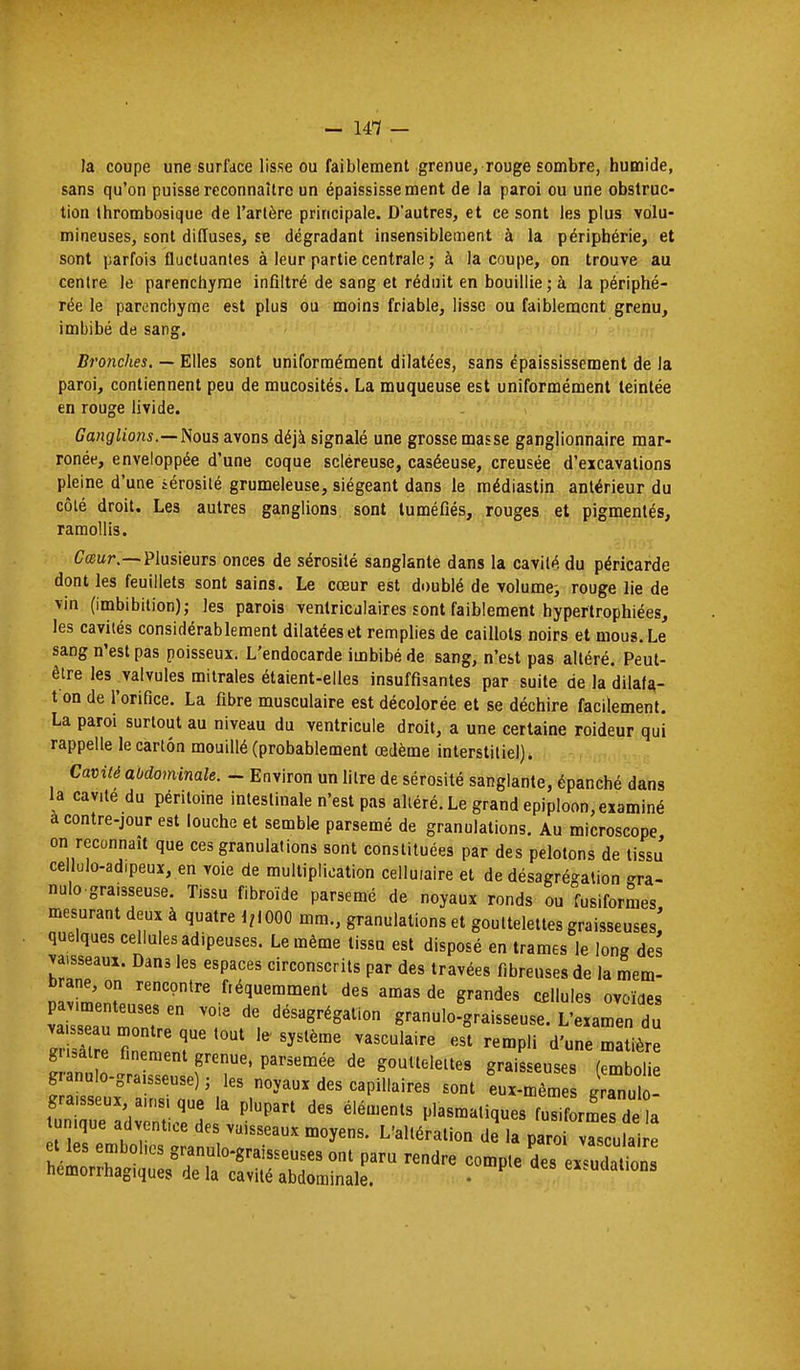 la coupe une surlace lisse ou faiblement grenue, rouge sombre, humide, sans qu'on puisse reconnaître un épaississe ment de la paroi ou une obstruc- tion thrombosique de l'artère principale. D'autres, et ce sont les plus volu- mineuses, sont diffuses, se dégradant insensiblement à la périphérie, et sont parfois fliicluantes à leur partie centrale j à la coupe, on trouve au centre le parenchyme infiltré de sang et réduit en bouillie ; à la périphé- rée le parenchyme est plus ou moins friable, lisse ou faiblement grenu, imbibé de sang. Bronches. — Elles sont uniformément dilatées, sans épaississement de la paroi, contiennent peu de mucosités. La muqueuse est uniformément teintée en rouge livide. Ganglions.—Jious avons déjà signalé une grosse masse ganglionnaire mar- ronée, enveloppée d'une coque scléreuse, caséeuse, creusée d'excavations pleine d'une sérosité grumeleuse, siégeant dans le raédiastin antérieur du côté droit. Les autres ganglions sont tuméfiés, rouges et pigmentés, ramollis. Cœur.—Plusieurs onces de sérosité sanglante dans la cavité du péricarde dont les feuillets sont sains. Le cœur est doublé de volume^ rouge lie de vin (imbibilion); les parois ventricalaires sont faiblement hypertrophiées, les cavités considérablement dilatées et remplies de caillots noirs et mous. Le sang n'est pas poisseux. L'endocarde imbibé de sang, n'est pas altéré. Peut- être les valvules mitrales étaient-elles insuffisantes par suite de la dilaU- t on de l'orifice. La fibre musculaire est décolorée et se déchire facilement. La paroi surtout au niveau du ventricule droit, a une certaine roideur qui rappelle le carton mouillé (probablement œdème interstitiel). Cavité abdominale. - Environ un litre de sérosité sanglante, épanché dans la cavité du péritoine intestinale n'est pas altéré. Le grand epiploon, examiné à contre-jour est louche et semble parsemé de granulations. Au microscope on reconnaît que ces granulations sont constituées par des pelotons de tissu cellulo-adipeux, en voie de multiplication cellulaire et de désagrégation -ra- nulo gra.sseuse. Tissu fibroïde parsemé de noyaux ronds ou fusiformes mesurant deux à quatre 1,1000 mm., granulations et gouttelettes graisseuses! quelques cellules adipeuses. Le même tissu est disposé en trames le long des vaisseaux. Dans les espaces circonscrits par des travées fibreuses de la mem- brane, on rencontre fréquemment des amas de grandes cfiUules ovoïdes v^iraTZr r granulo'graisseus ^'eLr; du f ni P'' gouttelettes graisseuses (embolie granulo-graisseuse) ; les noyaux des capillaires sont eux-mêmes J anulo- tunique adventice des vaisseaux moyens. L'altération de la paroi vasculaire et les embolies granulo-graisseuses ont paru rendre compte des ex^dat^^^^^^ hemorrhagiques de la cavité abdominale. • ex.udalions