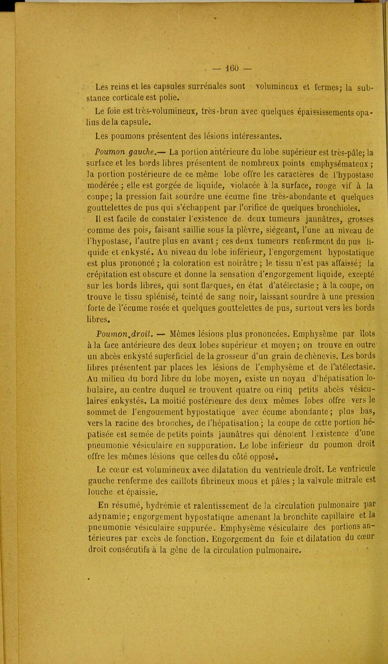 Les reins et les capsules surrénales sont volumineux el fermes; la sub- stance corticale est polie. Le foie est lics-volumineux, très-brun avec quelques épaississements opa- lins delà capsule. Les poumons présentent des lésions intéressantes. Poumon gauche.^ La portion aiitérieure du lobe supérieur est très-pâle; la surface et les bords libres présentent de nombreux points emphysémateux ; la portion postérieure de ce même lobe offre les caractères de i'hypostase modérée ; elle est gorgée de liquide, violacée à la surface, rouge vif à la coupe; la pression fait sourdre une écume fine très-abondante et quelques gouttelettes de pus qui s'échappent par l'orifice de quelques bronchioles. Il est facile de constater l'existence de deux tumeurs jaunâtres, grosses comme des pois, faisant saillie sous la plèvre, siégeant, l'une au niveau de rhypostase, l'autre plus en avant ; ces deux tumeurs renferment du pus li- quide et enkysté. Au niveau du lobe inférieur, l'engorgement hypostalique est plus prononcé ; la coloration est noirâtre; le tissu n'est pas affaissé; la crépitation est obscure et donne la sensation d'engorgement liquide, excepté sur les bords libres, qui sont flasques, en état d'aléleclasie ; à la coupe, on trouve le tissu splénisé, teinté de sang noir, laissant sourdre à une pression forte de l'écume rosée et quelques gouttelettes de pus, surtout vers les bords libres. Poumon.droil. — Mêmes lésions plus prononcées. Emphysème par îlots à la face antérieure des deux lobes supérieur et moyen; on trouve en outre un abcès enkysté superficiel de la grosseur d'un grain dechènevis. Les bords libres présentent par places les lésions de l'emphysème et de l'Ialélectasie. Au milieu du bord libre du lobe moyen, existe un noyau d'hépatisation lo- bulaire, au centre duquel se trouvent quatre ou cinq petits abcès vésicu- laires enkystés. La moitié postérieure des deux mêmes lobes offre vers le sommet de l'engouement hypostalique avec écume abondante ; plus bas, vers la racine des bronches, de l'hépalisalion ; la coupe de cette portion hé- patisée est semée de petits points jaunâtres qui dénotent 1 existence d'une pneumonie vésiculaire en suppuration. Le lobe inférieur du poumon droit offre les mêmes lésions que celles du côté opposé. Le cœur est volumineux avec dilatation du ventricule droit. Le ventricule gauche renferme des caillots fibrineux mous et pâles ; la valvule mitrale est louche et épaissie. En résumé, hydrémie et ralentissement de la circulation pulmonaire par adynamie; engorgement hypostatique amenant la bronchite capillaire et la pneumonie vésiculaire suppurée. Emphysème vésiculaire des portions an- térieures par excès de fonction. Engorgement du foie et dilatation du cœur droit consécutifs à la gène de la circulation pulmonaire.