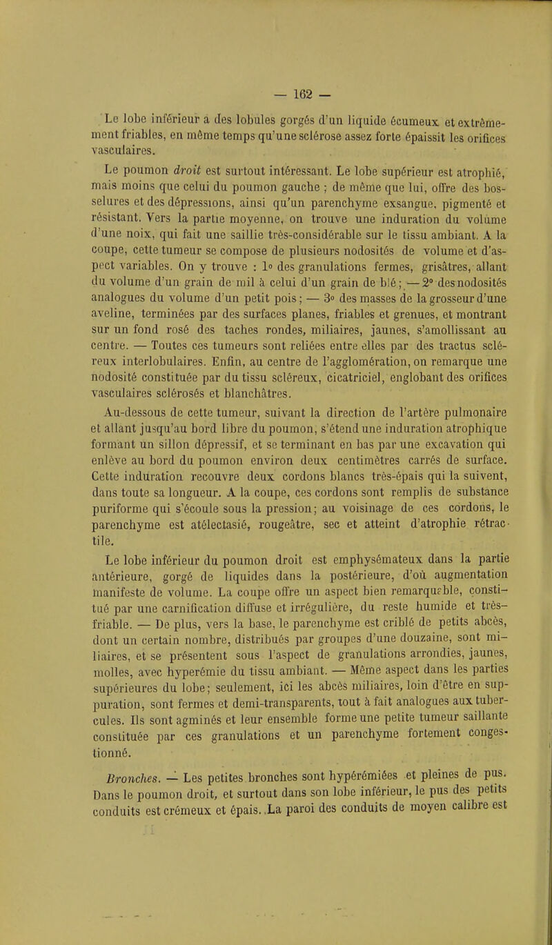 Le lobe inférieur a des lobules gorgés d'un liquide écumeux et extrême- ment friables, en môme temps qu'une sclérose assez forte épaissit les orifices vasculaircs. Le poumon droit est surtout intéressant. Le lobe supérieur est atrophié, mais moins que celui du poumon gauche ; de même que lui, offre des bos- selures et des dépressions, ainsi qu'un parenchyme exsangue, pigmenté et résistant. Vers la partie moyenne, on trouve une induration du volume d'une noix, qui fait une saillie très-considérable sur le tissu ambiant. A la coupe, cette tumeur se compose de plusieurs nodosités de volume et d'as- poct variables. On y trouve : l des granulations fermes, grisâtres, allant du volume d'un grain de mil à celui d'un grain de blé;—2» des nodosités analogues du volume d'un petit pois ; — 3 des masses de la grosseur d'une aveline, terminées par des surfaces planes, friables et grenues, et montrant sur un fond rosé des taches rondes, miliaires, jaunes, s'amollissant au centre. — Toutes ces tumeurs sont reliées entre elles par des tractus sclé- reux interlobulaires. Enfin, au centre de l'agglomération, on remarque une nodosité constituée par du tissu scléreux, cicatriciel, englobant des orifices vasculaires sclérosés et blanchcâtres. Au-dessous de cette tumeur, suivant la direction de l'artère pulmonaire et allant jusqu'au bord libre du poumon, s'étend une induration atrophique formant un sillon dépressif, et se terminant en bas par une excavation qui enlève au bord du poumon environ deux centimètres carrés de surface. Cette induration recouvre deux cordons blancs très-épais qui la suivent, dans toute sa longueur. A la coupe, ces cordons sont remplis de substance puriforme qui s'écoule sous la pression ; au voisinage de ces cordons, le parenchyme est atélectasié, rougeâtre, sec et atteint d'atrophie rétrac- tile. Le lobe inférieur du poumon droit est emphysémateux dans la partie antérieure, gorgé de liquides dans la postérieure, d'où augmentation manifeste de volume. La coupe offre un aspect bien remarquable, consti- tué par une carniûcalion diffuse et irrégulière, du reste humide et très- friable. — De plus, vers la base, le parenchyme est criblé de petits abcès, dont un certain nombre, distribués par groupes d'une douzaine, sont mi- liaires, et se présentent sous l'aspect de granulations arrondies, jaunes, molles, avec hyperémie du tissu ambiant. — Même aspect dans les parties supérieures du lobe; seulement, ici les abcès miliaires, loin d'être en sup- puration, sont fermes et demi-transparents, tout à fait analogues aux tuber- cules. Ils sont agminés et leur ensemble forme une petite tumeur saillante constituée par ces granulations et un parenchyme fortement congés- tionné. Bronches. — Les petites bronches sont hypérémiées et pleines de pus. Dans le poumon droit, et surtout dans son lobe inférieur, le pus des petits conduits est crémeux et épais, .La paroi des conduits de moyen calibre est