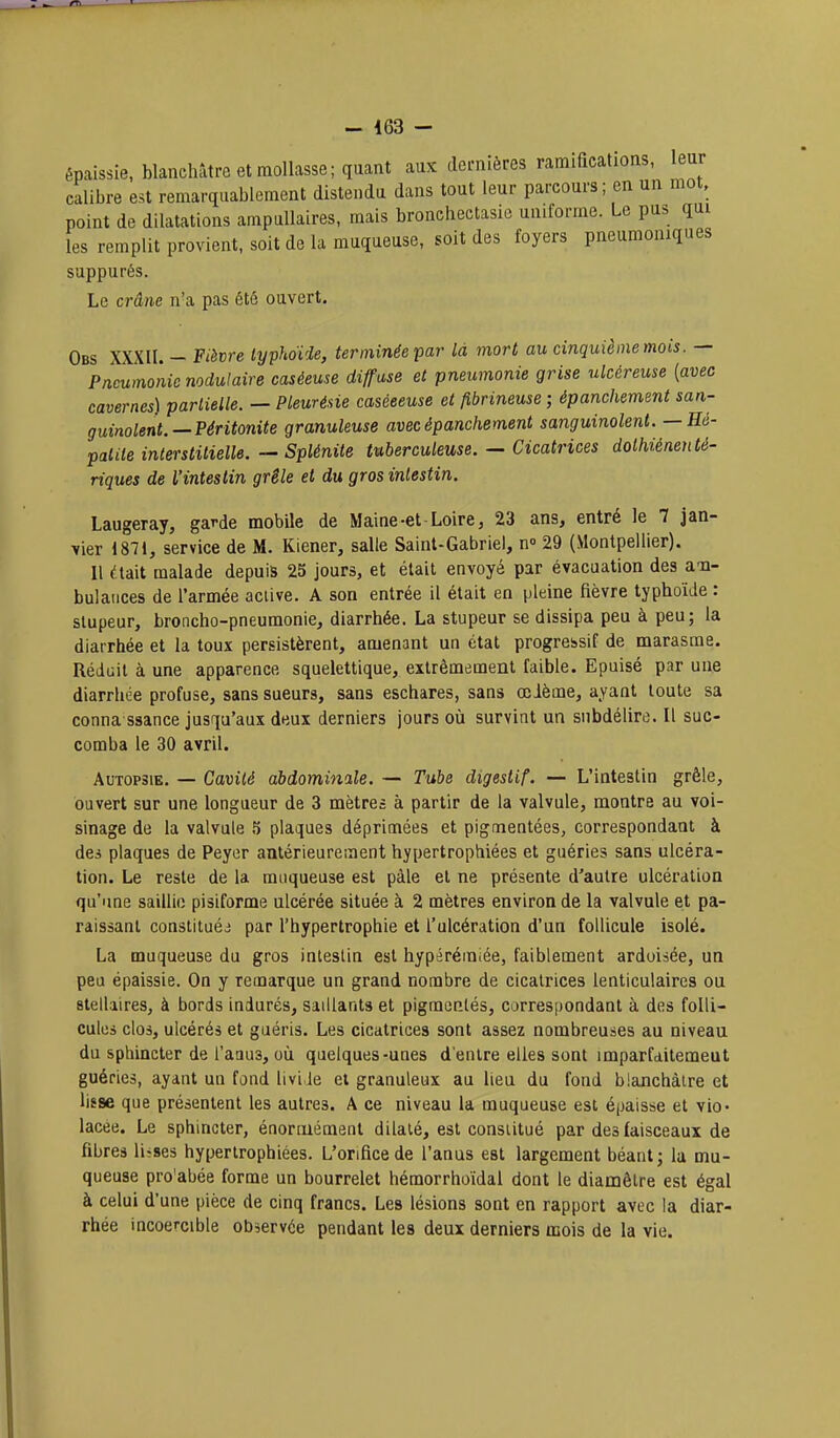 - 463 - épaissie, blanchâtre et mollasse; quant aux dernières ramifications, leur calibre est remarquablement distendu dans tout leur parcours; en un mot, point de dilatations ampullaires, mais bronchectasie uniforme. Le pus qui les remplit provient, soit de la muqueuse, soit des foyers pneumomques suppurés. Le crâne n'a pas été ouvert. Obs XXXII. - Fièvre typhoïde, terminée par là mort au cinquième mois. — Pneumonie nodulaire caséeuse diffuse et pneumonie grise ulcéreuse {avec cavernes) partielle. — Pleurésie caséeeuse et fibrineuse ; épanchement san- guinolent.—Péritonite granuleuse avec épanchement sanguinolent. — Hé- palile interstitielle. — Splénite tuberculeuse. — Cicatrices dolhiénenté- riques de l'intestin grêle et du gros intestin. Laugeray, garde mobile de Maine-et-Loire, 23 ans, entré le 7 jan- vier 1871, service de M. Kiener, salle Saint-Gabriel, n» 29 (Montpellier). Il (lait malade depuis 25 jours, et était envoyé par évacuation des am- bulances de l'armée aclive. A son entrée il était en pleine fièvre typhoïde : stupeur, broncho-pneumonie, diarrhée. La stupeur se dissipa peu à peu; la diarrhée et la toux persistèrent, amenant un état progressif de marasme. Réduit à une apparence squelettique, extrêmement faible. Epuisé par une diarrhée profuse, sans sueurs, sans eschares, sans œième, ayant toute sa conna saance jusqu'aux deux derniers jours où survint un snbdélire. Il suc- comba le 30 avril. Autopsie. — Cavité abdominale. — Tube digestif. — L'intestin grêle, ouvert sur une longueur de 3 mètres à partir de la valvule, montre au voi- sinage de la valvule ^ plaques déprimées et pigmentées, correspondant à des plaques de Peyer antérieurement hypertrophiées et guéries sans ulcéra- tion. Le reste de la muqueuse est paie et ne présente d'autre ulcération qu'une saillie pisiforme ulcérée située à 2 mètres environ de la valvule et pa- raissant constituéj par l'hypertrophie et l'ulcération d'un follicule isolé. La muqueuse du gros intestin est hypérémiée, faiblement ardoisée, un peu épaissie. On y remarque un grand nombre de cicatrices lenticulaires ou stellaires, à bords indurés, saillants et pigmentés, correspondant à des folli- cules clos, ulcérés et guéris. Les cicatrices sont assez nombreuses au niveau du sphincter de l'aaus, oii quelques-unes d'entre elles sont imparfditemeut guéries, ayant un fond liviJe et granuleux au lieu du fond blanchâtre et lisse que présentent les autres. A ce niveau la muqueuse est épaisse et vio- lacée. Le sphincter, énonuément dilaté, est constitué par des faisceaux de fibres liises hypertrophiées. L'orifice de l'anus est largement béant; la mu- queuse pro'abée forme un bourrelet hémorrhoïdal dont le diamètre est égal à celui d'une pièce de cinq francs. Les lésions sont en rapport avec la diar- rhée incoercible observée pendant les deux derniers mois de la vie.