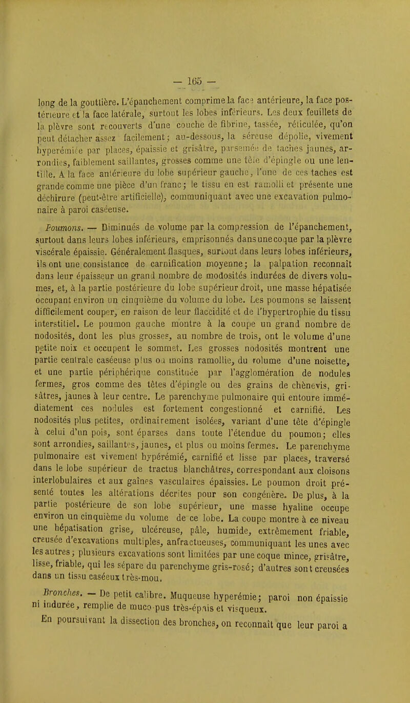 long de la gouttière. L'épanchement comprime la fac^ antérieure, la face pos- térieure et la face latérale, surtout les lobes inférieurs. Los deux feuillets de la plèvre sont recouverts d'une couche de fibrine, tassée, réticulée, qu'on peut détacher assez facilement ,; au-dessous, la séreuse dépolie, vivement hyperémiee par phices, épaissie et grisâtre, p irseuiéi! de taches jaunes, ar- rondies, faiblement saillantes, grosses comme une tôle d'épingle ou une len- tille. A la face antérieure du lobe supérieur gauche, l'une de ces taches est grande comme une pièce d'un franc; le tissu en est ramolli et présente une déchirure (peut-être artificielle), communiquant avec une excavation pulmo- naire à paroi caséeuse. Poumons. — Diminués de volume par la compression de l'épanchement, surtout dans leurs lobes inférieurs, emprisonnés dansunecoque par la plèvre viscérale épaissie. Généralement flasques, surtout dans leurs lobes inférieurs, ils ont une consistance de carnification moyenne; la palpalion reconnaît dans leur épaisseur un grand nombre de modosités indurées de divers volu- mes, et, à la partie postérieure du lobe supérieur droit, une masse hépalisée occupant environ un cinquième du volume du lobe. Les poumons se laissent difficilement couper, en raison de leur flaccidité et de l'hypertrophie du tissu interstitiel. Le poumon gauche montre à la coupe un grand nombre de nodosités, dont les plus grosses, au nombre de trois, ont le volume d'une petite noix et occupent le sommet. Les grosses nodosités montrent une partie centrale caséeuse plus oa moins ramollie, du rolume d'une noisette, et une partie périphérique constituée par l'agglomération de nodules fermes, gros comme des têtes d'épingle ou des grains de chènevis, gri- sâtres, jaunes à leur centre. Le parenchyme pulmonaire qui entoure immé- diatement ces nodules est fortement congestionné et carnifié. Les nodosités plus petites, ordinairement isolées, variant d'une tête d'épingle à celui d'un pois, sont éparses dans toute l'étendue du poumon; elles sont arrondies, saillantes, jaunes, et plus ou moins fermes. Le parenchyme pulmonaire est vivement hypérémié, carnifié et lisse par places, traversé dans le lobe supérieur de tractus blanchâtres, correspondant aux cloisons interlobulaires et aux gaines vasculaires épaissies. Le poumon droit pré- senté toutes les altérations décrites pour son congénère. De plus, à la partie postérieure de son lobe supérieur, une masse hyaline occupe environ un cinquième du volume de ce lobe. La coupe montre à ce niveau une hépatisation grise, ulcéreuse, pâle, humide, extrêmement friable, creusée d'excavations multiples, anfractueuses, communiquant les unes avec les autres; plusieurs excavations sont limitées par une coque mince, grisâtre, lisse, friable, qui les sépare du parenchyme gris-rosé; d'autres sont creusées dans un tissu caséeux très-mou. Bronches. - De petit calibre. Muqueuse hyperémie; paroi non épaissie m indurée, remplie de muco pus très-épiiset visqueux. En poursuivant la dissection des bronches, on reconnaît que leur paroi a