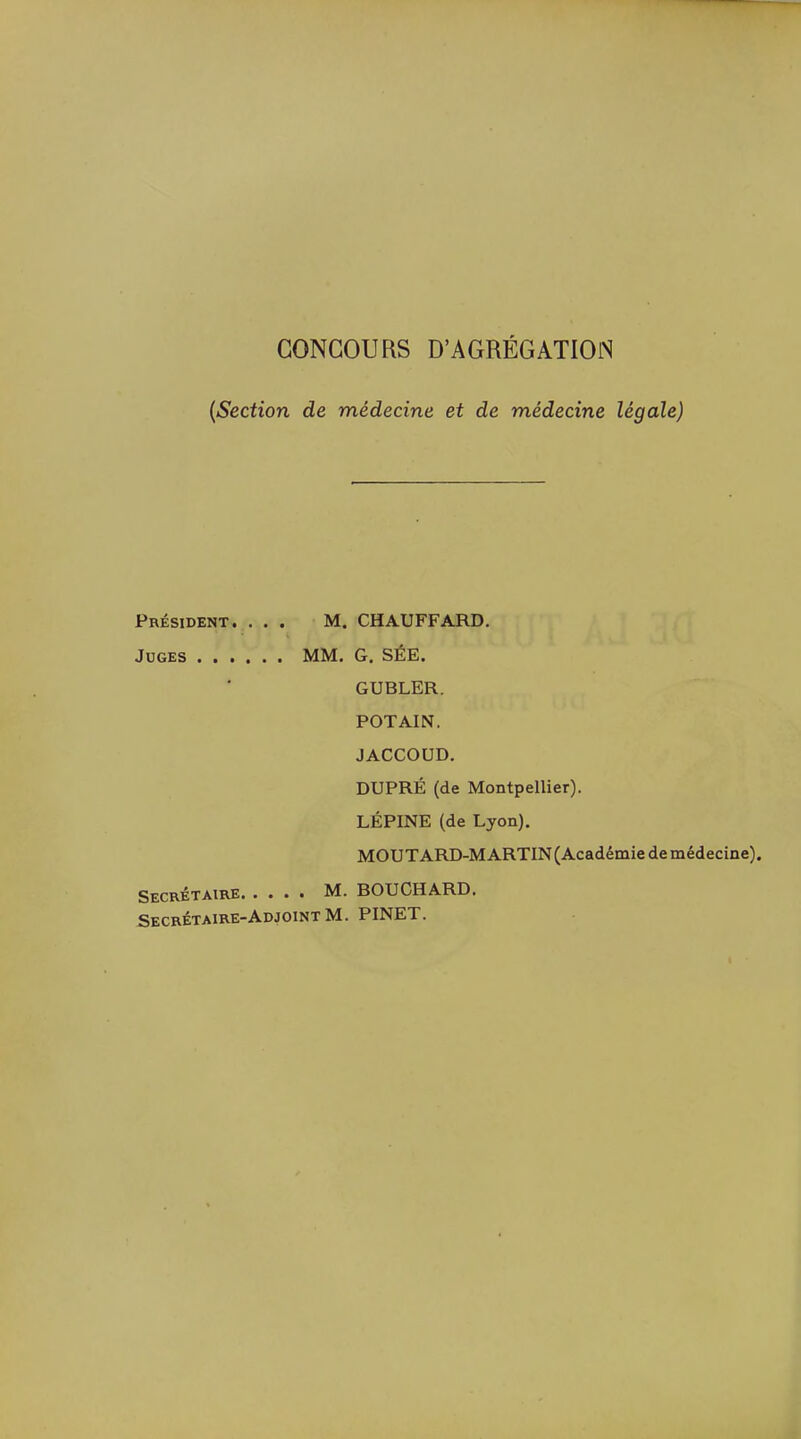 CONCOURS D'AGRÉGATIOiS {Section de médecine et de médecine légale) Président. ... M. CHAUFFARD. Jdges MM. G. SÉE. GUBLER. POTAIN. JACCOUD. DUPRÉ (de Montpellier). LÉPINE (de Lyon). MOUTARD-MARTIN (Académie de médecine). Secrétaire M. BOUCHARD. Secrétaire-Adjoint M. PINET.