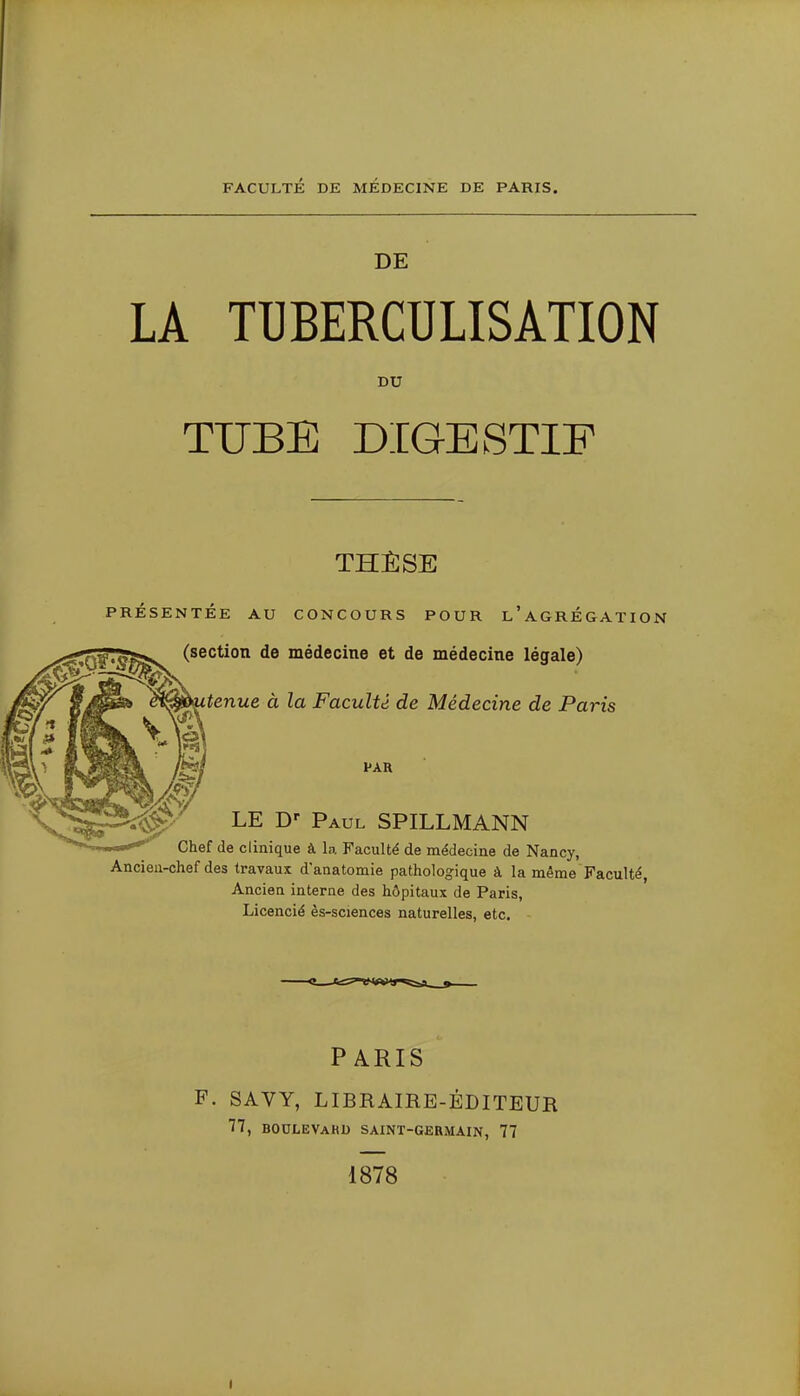 FACULTÉ DE MEDECINE DE PARIS. DE LA TUBERCULISATION DU TUBE DIGESTIF THÈSE PRÉSENTÉE AU CONCOURS POUR l'aGRÉGATION (section de médecine et de médecine légale) <^tenue à la Faculté, de Médecine de Paris PAR LE Paul SPILLMANN Chef de clinique à la. Faculté de médecine de Nancy, Ancien-chef des travaux d'anatomie pathologique à la même Faculté, Ancien interne des hôpitaux de Paris, Licencié ès-sciences naturelles, etc. PARIS F. SAVY, LIBRAIRE-ÉDITEUR 77, boulevaku saint-germain, 77 1878 I