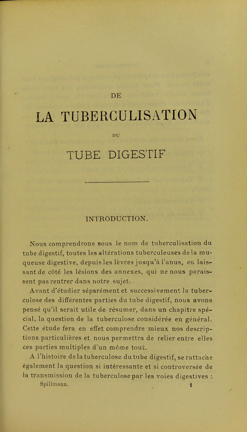 DE LA TUBERCULISATION DU TUBE DIGESTIF INTRODUCTION. Nous comprendrons sous le nom de tuberculisatiou du tube digestif, toutes les altérations tuberculeuses de la mu- queuse digestive, depuis les lèvres jusqu'à l'anus, en lais- sant de côté les lésions des annexes, qui ne nous parais- sent pas rentrer dans notre sujet. Avant d'étudier séparément et successivement la tuber- culose des différentes parties du tube digestif, nous avons pensé qu'il serait utile de résumer, dans un chapitre spé- cial, la question de la tuberculose considérée en général. Cette étude fera en effet comprendre mieux nos descrip- tions particulières et nous permettra de relier entre elles ces parties multiples d'un même tout. A l'histoire de la tuberculose du tube digestif, se rattache également la question si intéressante et si controversée de la transmission de la tuberculose par les voies digestives :