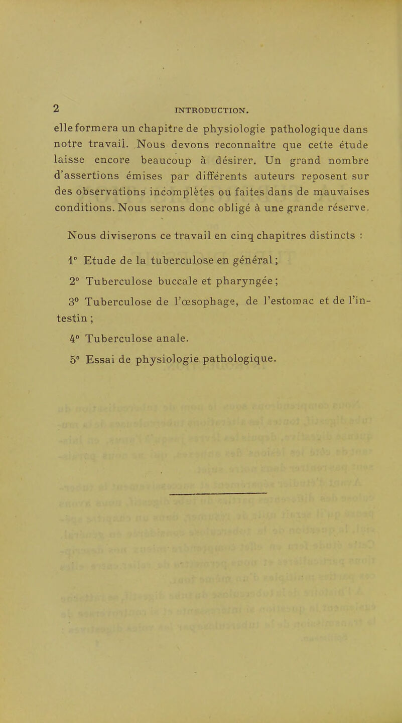elle formera un chapitre de physiologie pathologique dans notre travail. Nous devons reconnaître que celte étude laisse encore beaucoup à désirer. Un grand nombre d'assertions émises par différents auteurs reposent sur des observations incomplètes ou faites dans de mauvaises conditions. Nous serons donc obligé à une grande réserve. Nous diviserons ce travail en cinq chapitres distincts : 1° Etude de la tuberculose en général; 2° Tuberculose buccale et pharyngée; 3° Tuberculose de l'œsophage, de l'estomac et de l'in- testin ; 4 Tuberculose anale. 5° Essai de physiologie pathologique.