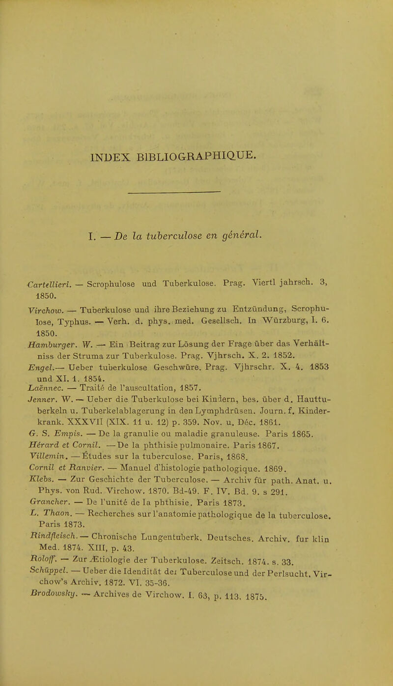 I. — De la tuberculose en général. Cartellieri. — Scrophulose uud Tuberkulose. Prag. Viertl jahrsch. 3, 1850. Virchow. — Tuberkulose und ihre Beziehung zu Entzûndung, Scrophu- lose, Typhus. — Verh. d. phys. med. Gesellsch. In Wûrzburg, I. 6. 1850. Hamburger. W. — Ein Beitrag zur Lôsung der Frage ùber das Verhalt- niss der Struma zur Tuberkulose. Prag. Vjhrsch. X. 2. 1852. Engel.— Ueber tuberkulose Geschwùre. Prag. Vjhrschr. X, 4. 1853 und XI. 1. 1854. Laënnec. — Traité de l'auscultation, 1857. Jenner. W. — Ueber die Tuberkulose bei Kindern, bes. ûber d. Hauttu- berkeln u. Tuberkelablagerung in den Lymphdrùsen. Journ. f. Kinder- krank. XXXVII (XIX. 11 u. 12) p. 359, Nov. u. Déc. 1861. G. S. Empis. —De la granulie ou maladie granuleuse. Paris 1865. Hérard et Cornil. —De la phthisie pulmonaire. Paris 1867. Villemin.—Études sur la tuberculose. Paris, 1868. Cornil et Ranvier. — Manuel d'histologie pathologique. 1869. Klebs. — Zur Geschichte der Tuberculose. — Archiv fur path. Anat. u. Phys. von Rud. Virchow, 1870. Bd-49. F. IV. Bd. 9. s 291. Grancher. — De l'unité de la phthisie. Paris 1873. L. Thaon. — Recherches sur l'anatomie pathologique de la tuberculose. Paris 1873. ffmd^eisc/i. — Chronische Lungentuberk. Deutsches. Archiv, fur klin Med. 1874. XIII, p. 43. Roloff. — Zur ^Etiologie der Tuberkulose. Zeitsch. 1874. s. 33. Schûppel. — Ueber die Idenditât dei Tuberculose und der Perlsucht. Vir- chow's Archiv. 1872. VI. 35-36. Brodowsky. — Archives de Virchow. I. 63, p. 113. 1875.