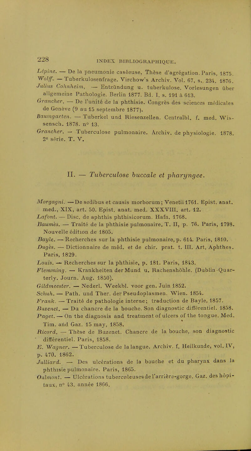Lépine. — De la pneumonie caséeuse, Thèse d'agrégation. Paris, 1875. Wolff. — Tuberliulosenfrage. Virchow's Archiv. Vol. 67, s. 234. 1876. Julius Cohnheim, — Entzûndung u. tuberkulose. Vorlesungen ûber allgemeiae Pathologie. Berlin 1877. Bd. I. s. 191 à 613. Crrancher. — De l'unité de la phthisie. Congrès des sciences médicales de Genève (9 au 15 septembre 1877). Baumgarten. — Tuberkel und Riesenzellen. Centralbl. f. med. Wis- sensch, 1878. n» 13. Grancher. — Tuberculose pulmonaire. Archiv. de physiologie. 1878. 2= série. T. V. II. — Tuberculose buccale et pharyngée. Morgagni. —De sedibus et causis morborum; Venetiil761. Epist. anat. med., XIX, art. 50. Epist. anat. med. XXXVIII. art. 12. Lafont. — Disc, de aphthis phthisicorum. Hafn. 1768. Haumès. — Traité de la phthisie pulmonaire. T. II, p. 76. Paris, 1798. Nouvelle édition de 1805. Bayle. —Recherches sur la phthisie pulmonaire, p. 614. Paris, 1810. Dugès. —Dictionnaire de méd. et de chir. prat. t. III. Art, Aphthes. Paris, 1829. Louis. ■— Recherches sur la phthisie, p. 181. Paris, 1843. Flemming. — Krankheiten derMund u. Rachenshôhle. (Dublin-Quar- terly. Journ. Aug. 1850). Gildmeester. — Nederl. Weekbl. voor gen. Juin 1852. Schuh. — Path. und Ther. der Pseudoplasmen. Wien. 1854. Frank. —Traité de pathologie interne; traduction de Bayle, 1857. Buzenet. — Du chancre de la bouche. Son diagnostic différentiel. 1858. Paget. — On the diagnosis and treatment of ulcers of the tongue. Med. Tim. and Gaz. 15 may, 1858. Ricord. — Thèse de Buzenet. Chancre de la bouche, son diagnostic différentiel. Paris, 1858. E. Wagner. — Tuberculose de la langue. Archiv. f. Heilkunde, vol. IV, p. 470. 1862. JuUiard. — Des ulcérations de la bouche et du pharynx dans la phthisie pulmonaire. Paris, 1865. Ouhnont. — Ulcérations tuberculeuses de l'arrière-gorge. Gaz. des hôpi- taux, n» 43. année 1866.