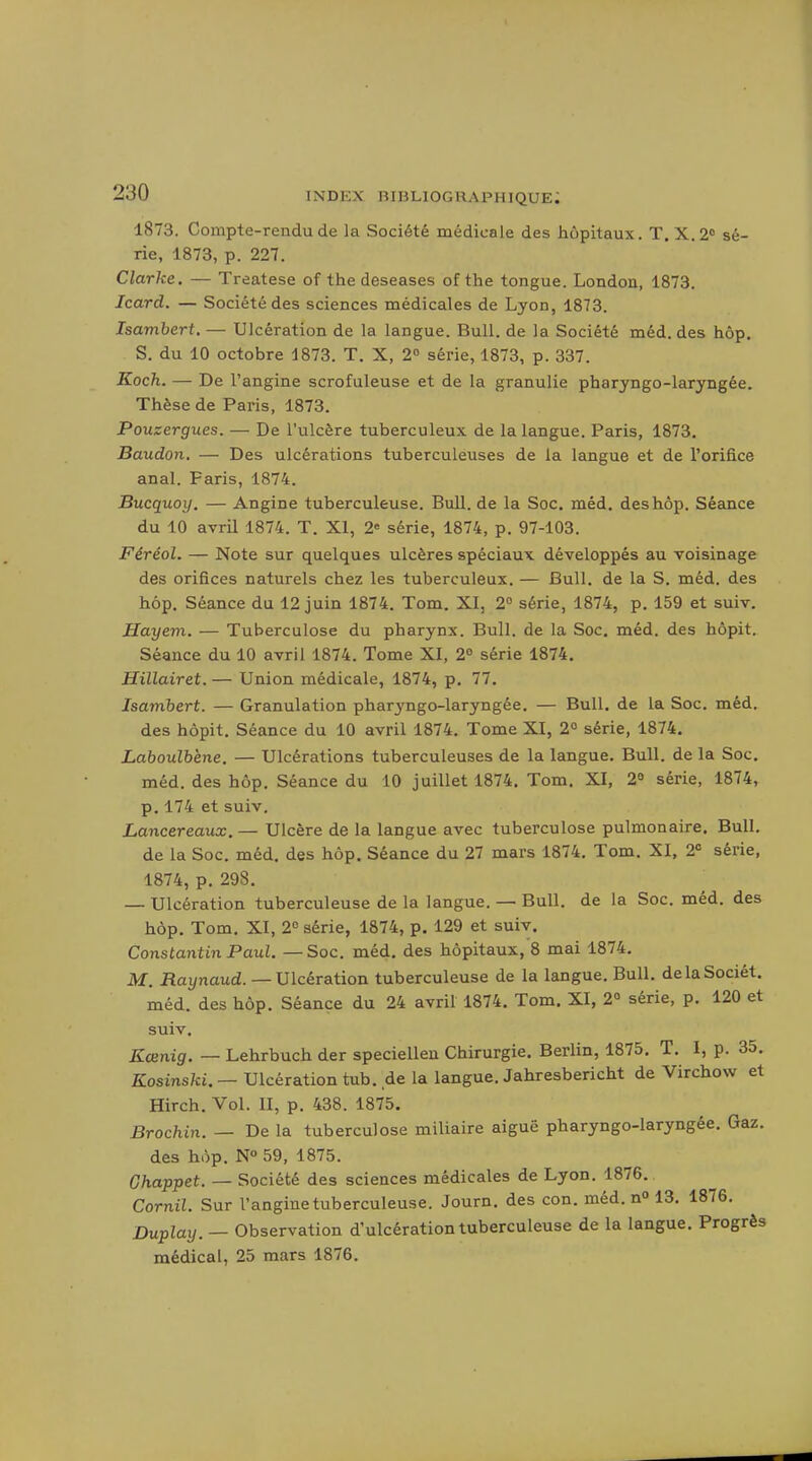 1873. Compte-rendu de la Société médicale des hôpitaux. T. X.2'' sé- rie, 1873, p. 227. Clarke. — Treatese of the deseases of the tongue. London, 1873. Jcard. — Société des sciences médicales de Lyon, 1873. Isamhert. — Ulcération de la langue. Bull, de la Société méd. des hôp. S. du 10 octobre 1873. T. X, 2° série, 1873, p. 337. Koch. — De l'angine scrofuleuse et de la granulie pharyngo-laryngée. Thèse de Paris, 1873. Pouzergues. — De l'ulcère tuberculeux de la langue. Paris, 1873, Baudon. — Des ulcérations tuberculeuses de la langue et de l'orifice anal. Paris, 1874. Bucquoy. — Angine tuberculeuse. Bull, de la Soc. méd. des hôp. Séance du 10 avril 1874. T. XI, 2« série, 1874, p. 97-103. Féréol. — Note sur quelques ulcères spéciaux développés au voisinage des orifices naturels chez les tuberculeux. — Bull, de la S. méd. des hôp. Séance du 12 juin 1874. Tom. XI, 2° série, 1874, p. 159 et suiv. Hayem. — Tuberculose du pharynx. Bull, de la Soc, méd. des hôpit. Séance du 10 avril 1874. Tome XI, 2° série 1874. Hillairet. — Union médicale, 1874, p, 77, Isamhert. — Granulation pharyngo-laryngée. — Bull, de la Soc. méd. des hôpit. Séance du 10 avril 1874. Tome XI, 2° série, 1874. Laboulbène. — Ulcérations tuberculeuses de la langue. Bull, de la Soc. méd. des hôp. Séance du 10 juillet 1874. Tom. XI, 2» série, 1874, p. 174 et suiv. Lancereaux. — Ulcère de la langue avec tuberculose pulmonaire. Bull, de la Soc. méd. des hôp. Séance du 27 mars 1874. Tom. XI, 2= série, 1874, p. 298. — Ulcération tuberculeuse de la langue. — Bull, de la Soc. méd. des hôp. Tom. XI, 2 série, 1874, p. 129 et suiv. Constantin Paul. —Soc. méd. des hôpitaux, 8 mai 1874. M. flaynaud. — Ulcération tuberculeuse de la langue. Bull. delaSociét. méd. des hôp. Séance du 24 avril 1874. Tom. XI, 2° série, p. 120 et suiv. Eœnig. — Lehrbuch der speciellen Chirurgie. Berlin, 1875. T. I, p. 35. Kosinski. — Ulcération tub. de la langue. Jahresbericht de Virchow et Hirch. Vol. II, p. 438. 1875. Brochin. — De la tuberculose miliaire aiguë pharyngo-laryngée. Gaz. des hôp. N° 59, 1875. Ghappet. — Société des sciences médicales de Lyon. 1876. Cornil. Sur l'angine tuberculeuse. Journ. des con. méd. n» 13. 1876. Duplay. — Observation d'ulcération tuberculeuse de la langue. Progrès médical, 25 mars 1876.