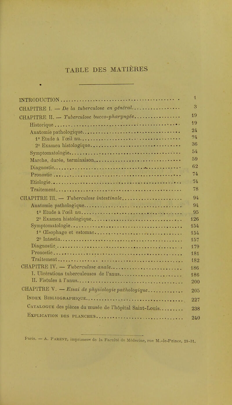 TABLE DES MATIÈRES INTRODUCTION CHAPITRE I. — De la tuberculose en général 3 CHAPITRE II. — Tuberculose hucco-pharyngée 19 Historique • Anatomie pathologique 10 Etude à l'œil nu 2° Examen histologique 36 Symptomatologie ••• Marche, durée, terminaison, 59 Diagnostic • 62 Pronostic 74 Etiologie 74 Traitement 78 CHAPITRE III. — Tuberculose intestinale 94 Anatomie pathologique 94 1° Etude à l'œil nu 95 2° Examen histologique 126 Symptomatologie 154 Œsophage et estomac 154 2° Intestin 157 Diagnostic , 179 Pronostic 181 Traitement 182 CHAPITRE IV. — Tuberculose anale 186 I. Ulcérations tuberculeuses de l'anus 186 II. Fistules à l'anus 200 CHAPITRE V, —Essai de physiologie pathologique 205 Index Bibliographique 227 Catalogue des pièces du musée de l'hôpital Saint-Louis 238 Explication des planches.., 240 i. — A. Parent, impriineu»: do la Fivcultû <lf>, M(;(lecinp, nie M.-le-Prinoe, 29-31.