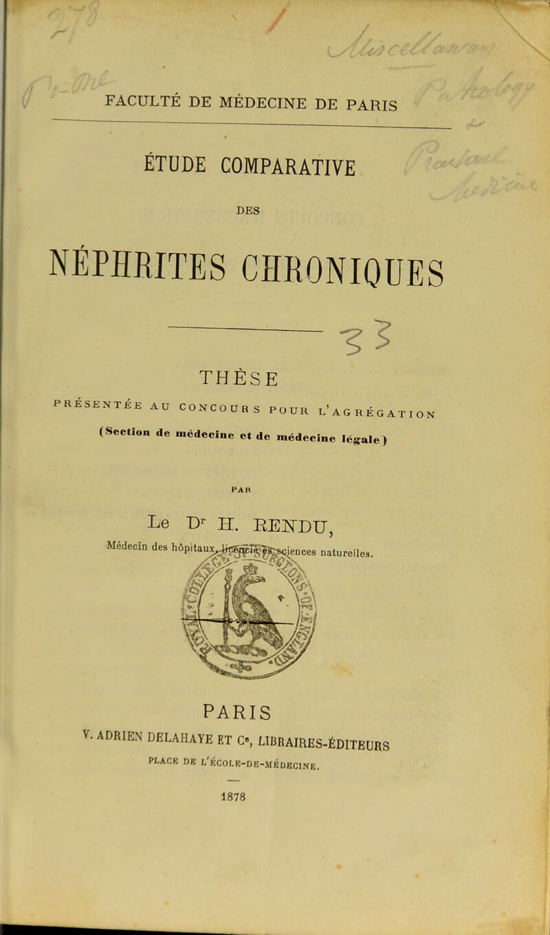 FACULTÉ DE MÉDECINE DE PARIS ÉTUDE COMPARATIVE DES NÉPHRITES CHRONIQUES THÈSE CONCOURS POUR l'A G R É G A T I O N médecine et de médecine légale) PAH Le D'- H. REISrDU, PARIS V. ADRIEN DELAHAYE ET C«, LIBBAIRES-ÉDITEURS PLACE DR L'ÉCOLK-DE-MÉDBCINE. 1878 PRÉSENTÉE AU (Section de