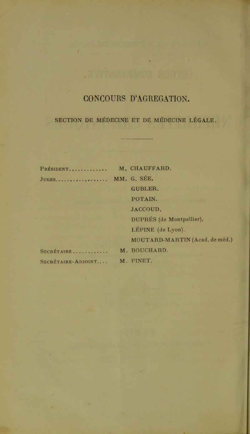 ( CONCOURS D'AGREGATION. SECTION DE MÉDECINE ET DE MÉDECINE LÉGALE. Président M. CHAUFFARD. Juges MM. G. SÉE. GUBLER. POTAIN. JACCOUD. DUPRÉS (de Montpellier). LÉ FINE (de Lyon). MOUTARD-MARTIN (Acad. deméd.) Secrétaire M. BOUCHARD. Secrétaire-Adjoint.... M. PINET.