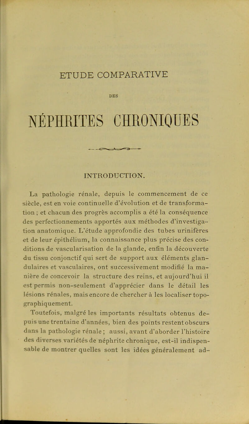 ETUDE COMPARATIVE DES NÉPHRITES CHRONIQUES INTRODUCTION. La pathologie rénale, depuis le commencement de ce siècle, est en voie continuelle d'évolution et de transforma- tion ; et chacun des progrès accomplis a été la conséquence des perfectionnements apportés aux méthodes d'investiga- tion anatomique. L'étude approfondie des tubes urinifères et de leur épithélium, la connaissance plus précise des con- ditions de vascularisation de la glande, enfin la découverte du tissu conjonctif qui sert de support aux éléments glan- dulaires et vasculaires, ont successivement modifié la ma- nière de concevoir la structure des reins, et aujourd'hui il est permis non-seulement d'apprécier dans le détail les lésions rénales, mais encore de chercher à les localiser topo- graphiquement. Toutefois, malgré les importants résultats obtenus de- puis une trentaine d'années, bien des points restent obscurs dans la pathologie rénale ; aussi, avant d'aborder l'histoire des diverses variétés de néphrite chronique, est-il indispen- sable de montrer quelles sont les idées généralement ad-