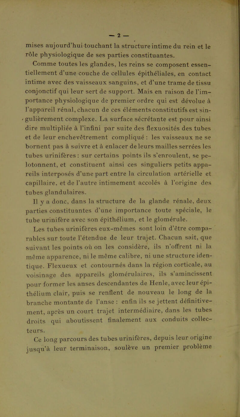 mises aujourd'hui touchant la structure intime du rein et le rôle physiologique de ses parties constituantes. Comme toutes les glandes, les reins se composent essen- tiellement d'une couche de cellules épithéliales, en contact intime avec des vaisseaux sanguins, et d'une trame de tissu conjonctif qui leur sert de support. Mais en raison de l'im- portance physiologique de premier ordre qui est dévolue à l'appareil rénal, chacun de ces éléments constitutifs est sin- ' gulièrement complexe. La surface sécrétante est pour ainsi dire multipliée à l'infini par suite des flexuosités des tubes et de leur enchevêtrement compliqué : les vaisseaux ne se bornent pas à suivre et à enlacer de leurs mailles serrées les tubes urinifères : sur certains points ils s'enroulent, se pe- lotonnent, et constituent ainsi ces singuliers petits appa- reils interposés d'une part entre la circulation artérielle et capillaire, et de l'autre intimement accolés à l'origine des tubes glandulaires. Il y a donc, dans la structure de la glande rénale, deux parties constituantes d'une importance toute spéciale, le tube urinifère avec son épithélium, et le glomérule. Les tubes urinifères eux-mêmes sont loin d'être compa- rables sur toute l'étendue de leur trajet. Chacun sait, que suivant les points où on les considère, ils n'offrent ni la même apparence, ni le même calibre, ni une structure iden- tique. Flexueux et contournés dans la région corticale, au voisinage des appareils glomérulaires, ils s'amincissent pour former les anses descendantes de Henle, avec leur épi- thélium clair, puis se renflent de nouveau le long de la branche montante de l'anse : enfin ils se jettent définitive- ment, après un court trajet intermédiaire, dans les tubes droits qui aboutissent finalement aux conduits collec- teurs. Ce long parcours des tubes urinifères, depuis leur origine jusqu'à leur terminaison, soulève un premier problème