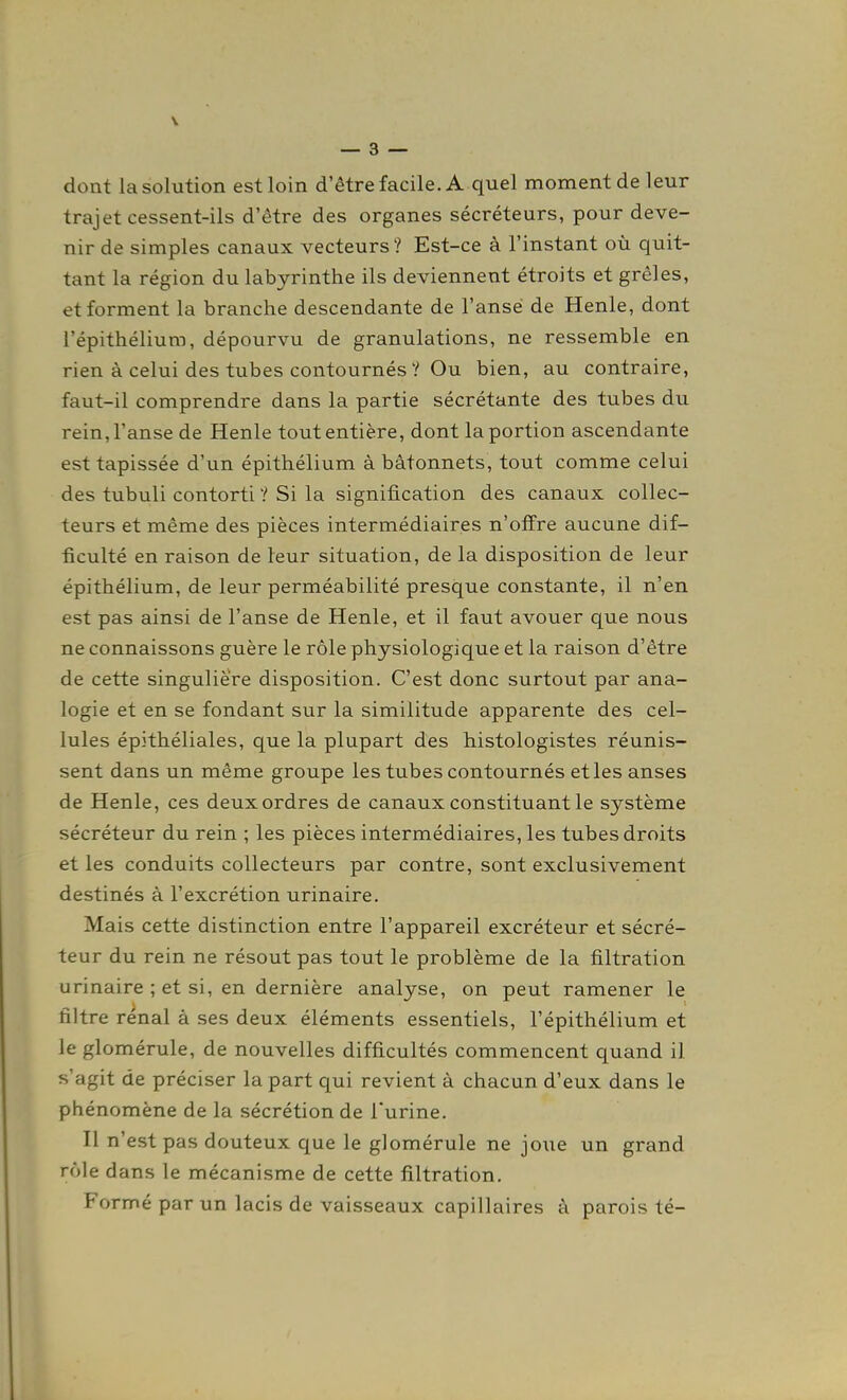 dont la solution est loin d'être facile. A quel moment de leur trajet cessent-ils d'être des organes sécréteurs, pour deve- nir de simples canaux vecteurs? Est-ce à l'instant où quit- tant la région du labyrinthe ils deviennent étroits et grêles, et forment la branche descendante de l'anse de Henle, dont l'épithélium, dépourvu de granulations, ne ressemble en rien à celui des tubes contournés? Ou bien, au contraire, faut-il comprendre dans la partie sécrétante des tubes du rein, l'anse de Henle tout entière, dont la portion ascendante est tapissée d'un épithélium à bâtonnets, tout comme celui des tubuli contorti ? Si la signification des canaux collec- teurs et même des pièces intermédiaires n'offre aucune dif- ficulté en raison de leur situation, de la disposition de leur épithélium, de leur perméabilité presque constante, il n'en est pas ainsi de l'anse de Henle, et il faut avouer que nous ne connaissons guère le rôle physiologique et la raison d'être de cette singulière disposition. C'est donc surtout par ana- logie et en se fondant sur la similitude apparente des cel- lules épithéliales, que la plupart des histologistes réunis- sent dans un même groupe les tubes contournés et les anses de Henle, ces deux ordres de canaux constituant le système sécréteur du rein ; les pièces intermédiaires, les tubes droits et les conduits collecteurs par contre, sont exclusivement destinés à l'excrétion urinaire. Mais cette distinction entre l'appareil excréteur et sécré- teur du rein ne résout pas tout le problème de la filtration urinaire ; et si, en dernière analyse, on peut ramener le filtre rénal à ses deux éléments essentiels, l'épithélium et le glomérule, de nouvelles difficultés commencent quand il s'agit de préciser la part qui revient à chacun d'eux dans le phénomène de la sécrétion de l'urine. Il n'est pas douteux que le glomérule ne joue un grand rôle dans le mécanisme de cette filtration. Formé par un lacis de vaisseaux capillaires à parois té-