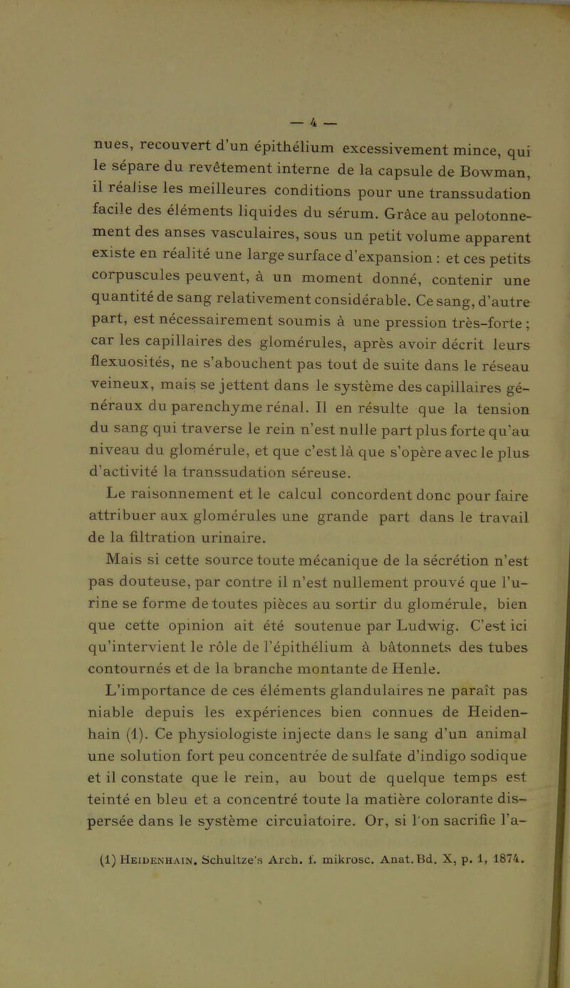 nues, recouvert d'un épithélium excessivement mince, qui le sépare du revêtement interne de la capsule de Bowman, il réalise les meilleures conditions pour une transsudation facile des éléments liquides du sérum. Grâce au pelotonne- ment des anses vasculaires, sous un petit volume apparent existe en réalité une large surface d'expansion : et ces petits corpuscules peuvent, à un moment donné, contenir une quantité de sang relativement considérable. Ce sang, d'autre part, est nécessairement soumis à une pression très-forte; car les capillaires des glomérules, après avoir décrit leurs flexuosités, ne s'abouchent pas tout de suite dans le réseau veineux, mais se jettent dans le système des capillaires gé- néraux du parenchyme rénal. Il en résulte que la tension du sang qui traverse le rein n'est nulle part plus forte qu'au niveau du glomérule, et que c'est là que s'opère avec le plus d'activité la transsudation séreuse. Le raisonnement et le calcul concordent donc pour faire attribuer aux glomérules une grande part dans le travail de la filtration urinaire. Mais si cette source toute mécanique de la sécrétion n'est pas douteuse, par contre il n'est nullement prouvé que l'u- rine se forme de toutes pièces au sortir du glomérule, bien que cette opmion ait été soutenue par Ludwig. C'est ici qu'intervient le rôle de l'épithélium à bâtonnets des tubes contournés et de la branche montante de Henle. L'importance de ces éléments glandulaires ne paraît pas niable depuis les expériences bien connues de Heiden- hain (1). Ce physiologiste injecte dans le sang d'un animal une solution fort peu concentrée de sulfate d'indigo sodique et il constate que le rein, au bout de quelque temps est teinté en bleu et a concentré toute la matière colorante dis- persée dans le système circulatoire. Or, si l'on sacrifie l'a- (1) Heidenhain. Schultze's Arch. t'. mikrosc. Anat.Bd. X, p. 1, 1874.