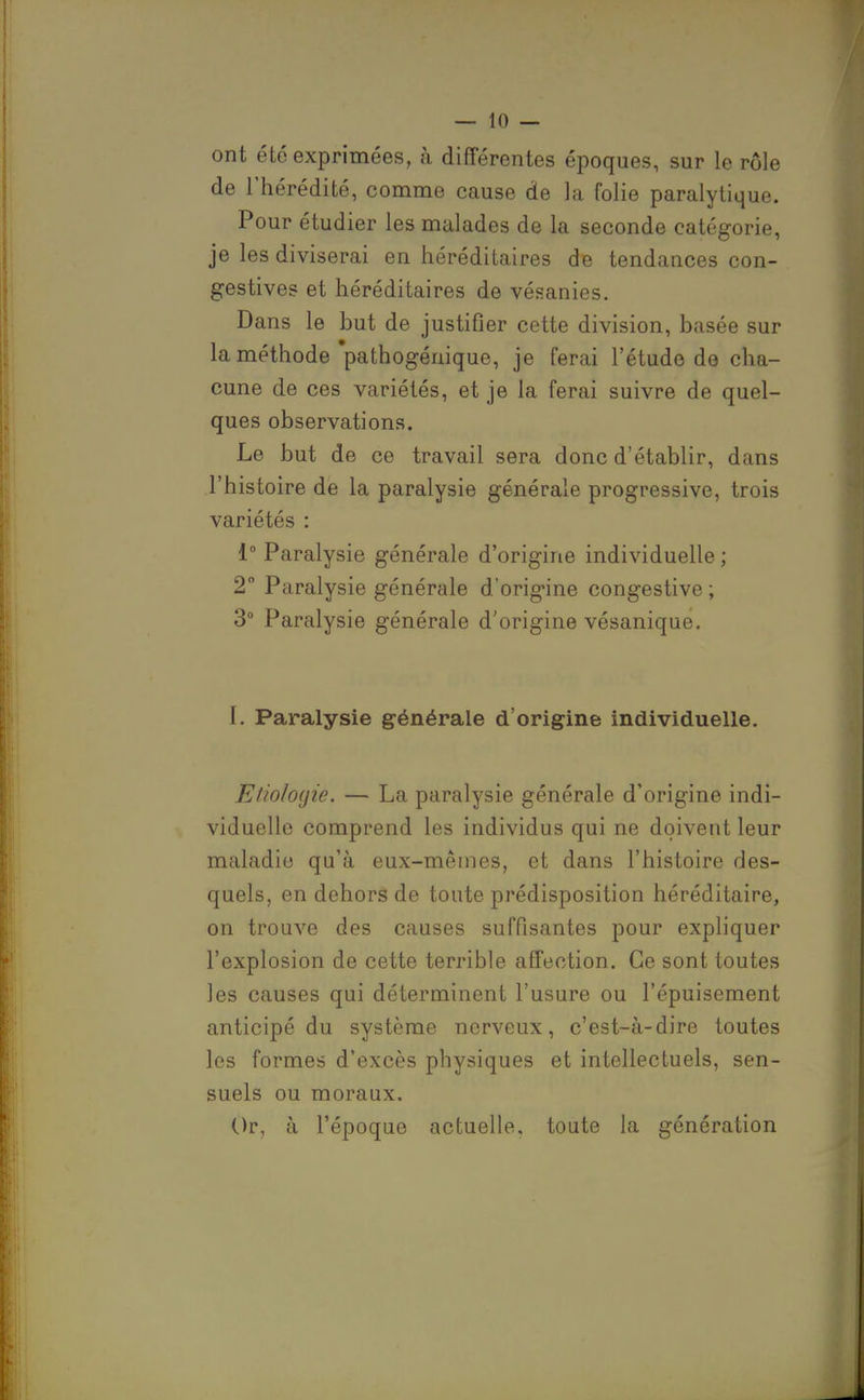 ont été exprimées, à différentes époques, sur le rôle de l'hérédité, comme cause de la folie paralytique. Pour étudier les malades de la seconde catégorie, je les diviserai en héréditaires de tendances con- gestives et héréditaires de vésanies. Dans le but de justifier cette division, basée sur la méthode 'pathogénique, je ferai l'étude de cha- cune de ces variétés, et je la ferai suivre de quel- ques observations. Le but de ce travail sera donc d'établir, dans l'histoire de la paralysie générale progressive, trois variétés : 1° Paralysie générale d'origine individuelle ; 2 Paralysie générale d'origine congestive ; 3° Paralysie générale d'origine vésanique. 1. Paralysie générale d'origine individuelle. EtioIo(jie. — La paralysie générale d'origine indi- viduelle comprend les individus qui ne doivent leur maladie qu'à eux-mêmes, et dans l'histoire des- quels, en dehors de toute prédisposition héréditaire, on trouve des causes suffisantes pour expliquer l'explosion de cette terrible affection. Ce sont toutes les causes qui déterminent l'usure ou l'épuisement anticipé du système nerveux, c'est-à-dire toutes les formes d'excès physiques et intellectuels, sen- suels ou moraux. Or, à l'époque actuelle, toute la génération