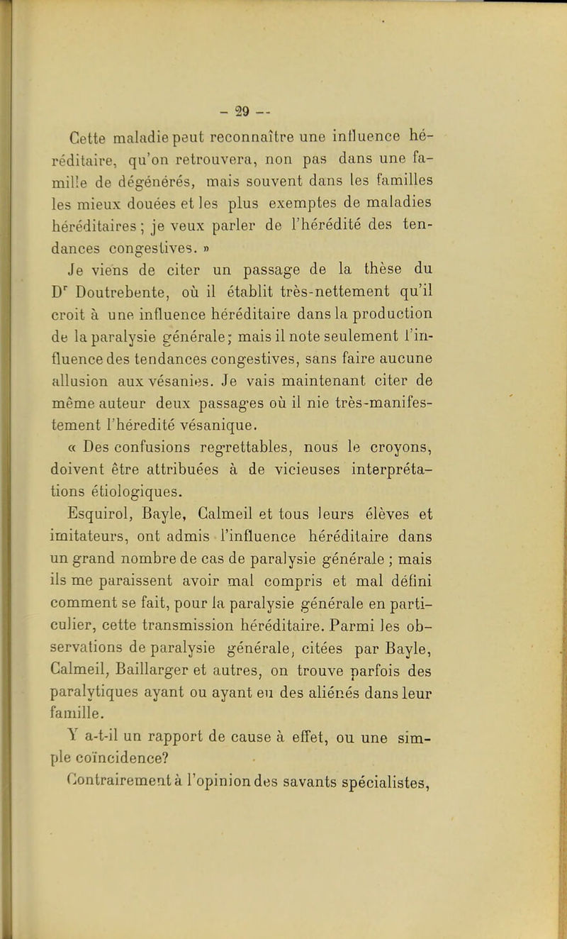 Cette maladie peut reconnaître une intluence hé- réditaire, qu'on retrouvera, non pas dans une fa- mille de dégénérés, mais souvent dans les familles les mieux douées et les plus exemptes de maladies héréditaires ; je veux parler de l'hérédité des ten- dances congestives. » Je viens de citer un passage de la thèse du D Doutrebente, oii il établit très-nettement qu'il croit à une influence héréditaire dans la production de la paralysie générale; mais il note seulement l'in- fluence des tendances congestives, sans faire aucune allusion auxvésanies. Je vais maintenant citer de même auteur deux passages où il nie très-manifes- tement l'hérédité vésanique. « Des confusions regrettables, nous le croyons, doivent être attribuées à de vicieuses interpréta- tions étiologiques. Esquirol, Bayle, Galmeil et tous leurs élèves et imitateurs, ont admis l'influence héréditaire dans un grand nombre de cas de paralysie générale ; mais ils me paraissent avoir mal compris et mal déflni comment se fait, pour la paralysie générale en parti- culier, cette transmission héréditaire. Parmi les ob- servations de paralysie générale, citées par Bayle, Calmeil, Baillarger et autres, on trouve parfois des paralytiques ayant ou ayant eu des aliénés dans leur famille. Y a-t-il un rapport de cause à effet, ou une sim- ple coïncidence? Contrairement à l'opinion des savants spécialistes,