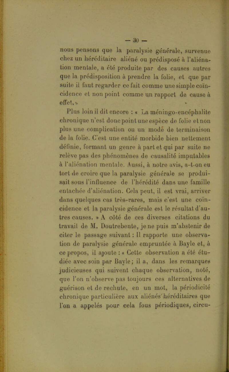 nous pensons que la paralysie générale, survenue chez un héréditaire aliéné ou prédisposé à l'aliéna- tion mentale, a été produite par des causes autres que la prédisposition à prendre la folie, et que par suite il faut regarder ce fait comme une simple coïn- cidence et non point comme un rapport de cause à effet, V Plus loin il dit encore : « La méningo-encéphalite chronique n'est donc point une espèce de folie et non plus une complication ou un mode de terminaison de la folie. C'est une entité morbide bien nettement définie, formant un genre à part et qui par suite ne relève pas des phénomènes de causalité imputables à l'aliénation mentale. Aussi, à notre avis, a-t-on eu tort de croire que la paralysie générale se produi- sait sous l'influence de l'hérédité dans une famille entachée d'aliénation. Gela peut, il est vrai, arriver dans quelques cas très-rares, mais c'est une coïn- cidence et la paralysie générale e&t le résultat d'au- tres causes. » A côté de ces diverses citations du travail de M. Doutrebente, je ne puis m'abstenir de citer le passage suivant : Il rapporte une observa- tion de paralysie générale empruntée à Bayle et, à ce propos, il ajoute : « Cette observation a été étu- diée avec soin par Bayle ; il a, dans les remarques judicieuses qui suivent chaque observation, noté, que l'on n'observe pas toujours ces alternatives de guérison et de rechute, en un mot, la périodicité chronique particulière aux aliénés'héréditaires que l'on a appelés pour cela fous périodiques, circu-