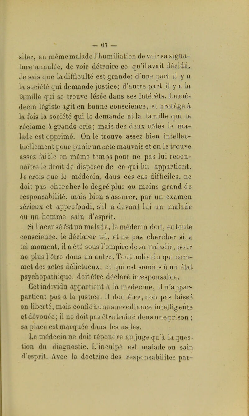 siter, au mêmemaladerhumiliationde voir sa signa- ture annulée, devoir détruire ce qu'il avait décidé, Je sais que la difficulté est grande: d'une part il y a la société qui demande justice; d'autre part il y a la famille qui se trouve lésée dans ses intérêts. Le mé- decin légiste agit en bonne conscience, et protège à la fois la société qui le demande et la famille qui le réclame à grands cris ; mais des deux côtés le ma- lade est opprimé. On le trouve assez bien intellec- tuellement pour punir un acte mauvais et on le trouve assez faible en même temps pour ne pas lui recon- naître le droit de disposer de ce qui lui appartient. Je crois que le médecin, dans ces cas difficiles, ne doit pas chercher le degré plus qu moins grand de responsabilité, mais bien s'assurer, par un examen sérieux et approfondi, s'il a devant lui un malade ou un homme sain d'esprit. Si l'accusé éstun malade, le médecin doit, entoute conscience, le déclarer tel, et ne pas chercher si, à tel moment, il a été sous Tempire de sa maladie, pour ne plus l'être dans un autre. Tout individu qui com- met des actes délictueux, et qui est soumis à un état psychopathique, doit être déclaré irresponsable. Cet individu appartient à la médecine, il n'appar- partient pas à la justice. Il doit être, non pas laissé en liberté, mais confié à une surveillance intelligente et dévouée ; il ne doit pas être traîné dans une prison ; sa place est marquée dans les asiles. Le médecin ne doit répondre au juge qu'à la ques- tion du diagnostic. L'inculpé est malade ou sain d'esprit. Avec la doctrine des responsabilités par-